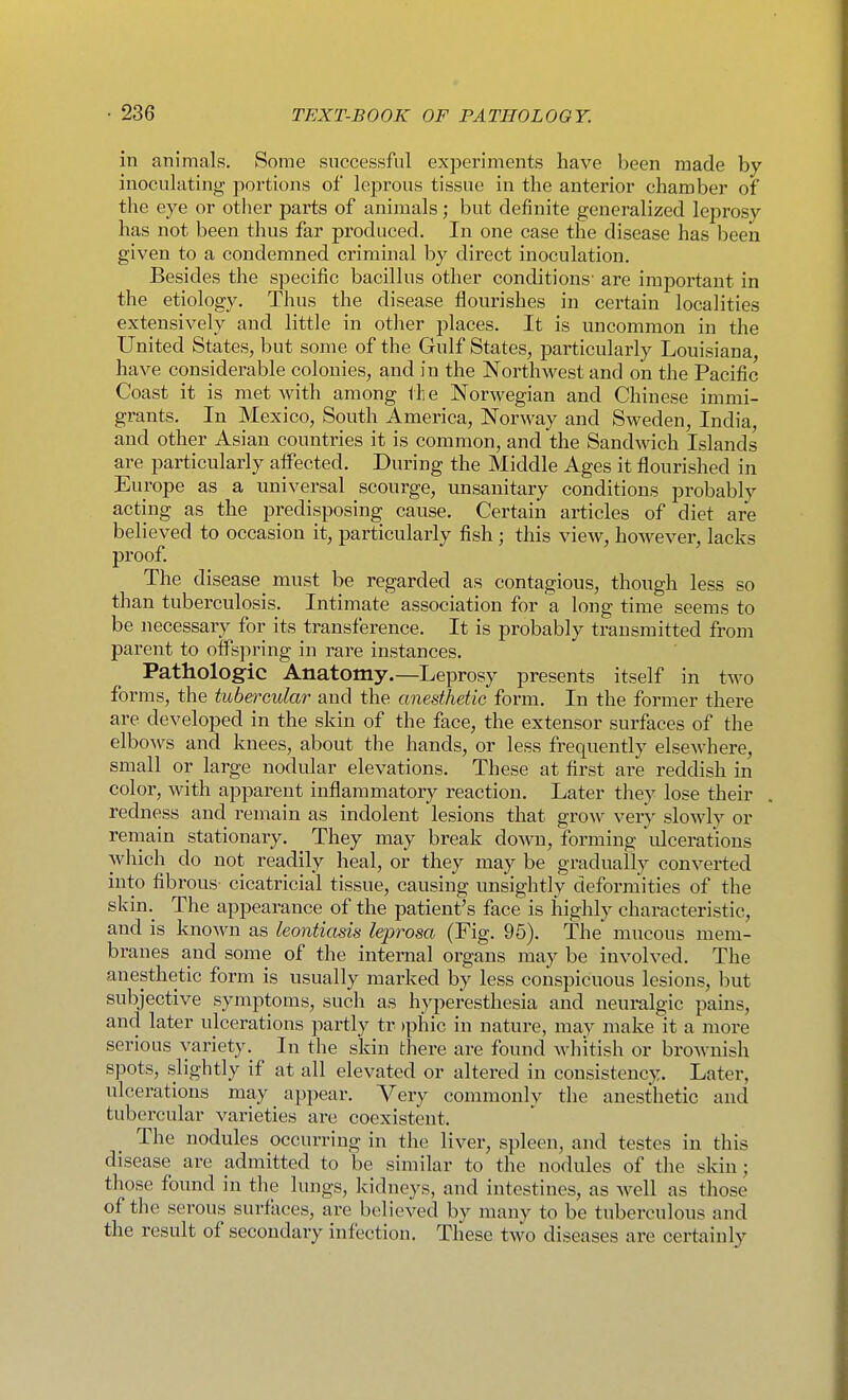 in animals. Some successful exjoeriments have been made by inoculating portions of leprous tissue in the anterior chamber of the eye or other parts of animals; but definite generalized leprosy has not been thus far produced. In one case the disease has been given to a condemned criminal by direct inoculation. Besides the specific bacillus other conditions' are important in the etiology. Thus the disease flourishes in certain localities extensively and little in other places. It is uncommon in the United States, but some of the Gulf States, particularly Louisiana, have considerable colonies, and in the Northwest and on the Pacific Coast it is met with among tli e Norwegian and Chinese immi- grants. In Mexico, South America, Norway and Sweden, India, and other Asian countries it is common, and the Sandwich Islands are particularly affected. During the Middle Ages it flourished in Europe as a universal scourge, unsanitary conditions probably acting as the predisposing cause. Certain articles of diet are believed to occasion it, particularly fish ; this view, however, lacks proof. The disease^ must be regarded as contagious, though less so than tuberculosis. Intimate association for a long time seems to be necessary for its transference. It is probably transmitted from parent to offspring in rare instances. Pathologic Anatomy.—Leprosy presents itself in two forms, the tubercular and the anesthetic form. In the former there are developed in the skin of the face, the extensor surfaces of the elbows and knees, about the hands, or less frequently elsewhere, small or large nodular elevations. These at first are reddish in color, with apparent inflammatory reaction. Later they lose their redness and remain as indolent lesions that grow very slowly or remain stationary. They may break down, forming ulcerations which do not readily heal, or they may be gradually converted into fibrous cicatricial tissue, causing unsightly deformities of the skin.^ The appearance of the patient's face is highly characteristic, and is known as leontiasis leprosa (Fig. 96). The' mucous mem- branes and some of the internal organs may be involved. The anesthetic form is usually marked by less conspicuous lesions, but subjective symptoms, such as hyperesthesia and neuralgic pains, and later ulcerations partly tr )phic in nature, may make it a more serious variety. In the skin there are found whitish or brownish spots, slightly if at all elevated or altered in consistency. Later, ulcerations may appear. Very commonly the anesthetic and tubercular varieties are coexistent. The nodules occurring in the liver, spleen, and testes in this disease are admitted to be similar to the nodules of the skin; those found in the lungs, kidneys, and intestines, as well as those of the serous surfaces, are believed by many to be tuberculous and the result of secondary infection. These two diseases are certainly