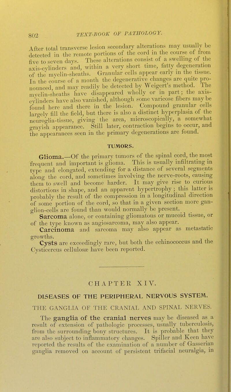 After total transverse lesion secondary alterations may usually be detected in the remote portions of the cord in the course of from five to seven days. These alterations consist of a swelhng of the axis-cylinders and, within a very short time, fatty degeneration of the myelin-sheaths. Granular cells appear early in the tissue. In the course of a month the degenerative changes are quite pro- nounced, and may readily be detected by Weigert's method. The mvelin-sheaths have disappeared wholly or m part; the axis- cylinders have also vanished, although some varicose fibers may be found here and there in the lesion. Compound granular cells largely fill the field, but there is also a distinct hyperplasia of the neurogha-tissue, giving the area, microscopically, a somewhat grayish appearance. Still later, contraction begins to occur, and the appearances seen in the primary degenerations are found. TUMORS. Glioma.—Of the primary tumors of the spinal cord, the most frequent and important is glioma. This is usually infiltrating in type and elongated, extending for a distance of several segments along the cord, and sometimes involving the nerve-roots, causing them to swell and become harder. It may give rise to curious distortions in shape, and an apparent hypertrophy ; this latter is probably the result of the compression in a longitudinal direction of some portion of the cord, so that in a given section more gan- glion-cells are found than would normally be present. Sarcoma alone, or containing gliomatous or mucoid tissue, or of the type known as angiosarcoma, may also appear. Carcinoma and sarcoma may also appear as metastatic growths. Cysts are exceedingly rare, but both the echinococcus and the Cysticercus cellulosse have been reported. CHAPTER XIV. DISEASES OF THE PERIPHERAL NERVOUS SYSTEM. THE GANGLIA OF THE CRANIAL AND SPINAL NERVES. The ganglia of the cranial nerves may be diseased as a result of extension of pathologic processes, usually tuberculosis, from the surrounding bony structures. It is probable that they are also subject to inflammatory changes. Spiller and Keen have reported the results of the examination of a number of Gasserian ganglia removed on account of persistent trifacial neuralgia, in