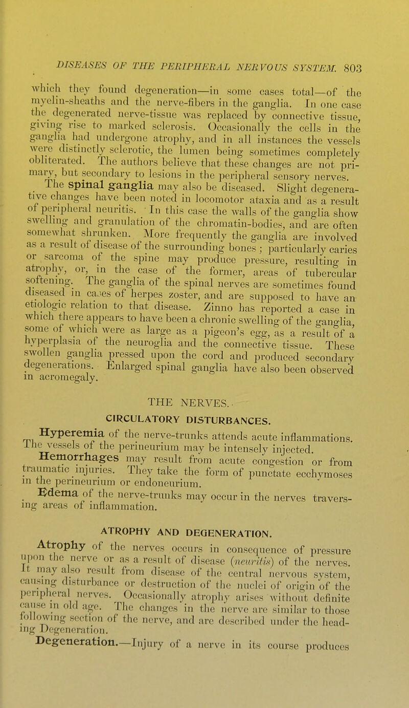 which they found degeneration—in some cases total—of the myelin-shcaths and the nerve-fibers in the ganglia. In one case the degenerated nerve-tissue was replaced by connective tissue, giving rise to marked sclerosis. Occasionally the cells in the ganglia had undergone atrophy, and in all instances the vessels were distinctly sclerotic, the lumen being sometimes completely obliterated. The authors believe that these changes are not pri- mary, but secondary to lesions in the peripheral sensory nerves Tlie spinal ganglia may also be diseased. Slight degenera- tive changes have been noted in locomotor ataxia and as a result of peripheral neuritis. • In this case the walls of the ganglia show swelling and granulation of the chromatin-bodies, and are often somewhat shrunken. More frequently the ganglia are involved as a result of disease of the surrounding bones ; particularly caries or sarcoma of the spine may produce pressure, resulting in atrophy, or in the case of the former, areas of tubercular sottening. ihe ganglia of the spinal nerves are sometimes found diseased m ca^es of herpes zoster, and are supposed to have an etiologic relation to that disease. Zinno has reported a case in which there appears to have been a chronic swelling of the -ancrlia some of ^y]llch were as large as a pigeon's egg, as a result Sf a hyperplasia of the neuroglia and the connective tissue These swollen ganglia pressed upon the cord and produced secondary degenerations. Enlarged spinal ganglia have also been observed m acromegaly. THE NERVES. CIRCULATORY DISTURBANCES. Hyperemia of the nerve-trunks attends acute inflammations. Ihe vessels of the perineurium may be intensely injected. Hemorrhages may result from acute congestion or from traumatic injuries. They take the form of punctate ecchvmoses in the perineurium or endoneurium. :edema of the nerve-trunks may occur in the nerves travers- ing areas of luflammation. ATROPHY AND DEGENERATION. Atrophy of the nerves occurs in consequence of pressure upon the nerve or as a result of disease {neuritk) of the nerves. It may also result from disease of tlie central nervous system, causing disturbance or destruction of the nuclei of origin of the peripheral nerves. Occasionally atrophy arises without definite cause in old age. The changes in the nerve are similar to those tollowing section of the nerve, and are described under tlic head- ing Degeneration. Degeneration.—Injury of a nerve in its course produces