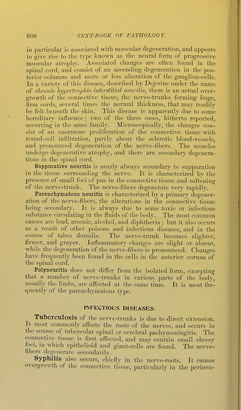 in particular is associated with muscular degeneration, and ap])ears to give rise to the type known as the neui'al form of progressive muscular atropliy. Associated changes are often found in the spinal cord, and consist of an ascending degeneration in the pos- terior columns and more or less alteration of the ganglion-cells. In a variety of this disease, described by Dejerine under the name of chronic hypertrophic interstitial neuritis, there is an actual over- growth of the connective tissue, the nerve-trunks forming huge, firm cords, several times the normal thickness, that may readily be felt beneath the skin. This disease is apparently due to some hereditary influence; two of the three cases, hitherto reported, occurring in the same family. Microscopically, the changes con- sist of an enormous proliferation of the connective tissue Avith round-cell infiltration, partly about the sclerotic blood-vessels, and pronounced degeneration of the nerve-fibers. The muscles undei'go degenerative atrophy, and there are secondary degenera- tions in the spinal cord. Suppurative neuritis is nearly always secondary to suppuration in the tissue surrounding the nerve. It is characterized by the presence of small foci of pus in the connective tissue and softening of the nerve-trunk. The nerve-fibers degenerate very rapidly. Parenchymatous neuritis is characterized by a primary degener- ation of the nerve-fibers, the alterations in the connective tissue being secondary. It is always due to some toxic or infectious substance circulating in the fluids of the body. The most common causes ai'e lead, arsenic, alcohol, and diphtheria ; but it also occurs as a result of other poisons and infectious diseases, and in the course of tabes dorsalis. The nerve-trunk becomes slighter, firmer, and grayer. Inflammatory changes are slight or absent, while the degeneration of the nerve-fibers is pronounced. Changes have frequently been found in the cells in the anterior cornua of the spinal cord. Polyneuritis does not differ from the isolated form, excepting that a number of nerve-trunks in various parts of the body, usually the limbs, are affected at the same time. It is most fre- quently of the parenchymatous type. INFECTIOUS DISEASES. Tuberculosis of the nerve-trunks is due to direct extension. It most commonly affects the roots of the nerves, and occurs in the course of tubercular spinal or cerebral pachymeningitis. The connective tissue is first affected, and may contain sniall cheesy foci, in which epithelioid and giant-cells are found. The nerve- fibers degenerate secondarily. Syphilis also occurs, chiefly in the nerve-roots. It causes overgrowth of the connective tissue, particularly in the perineu-