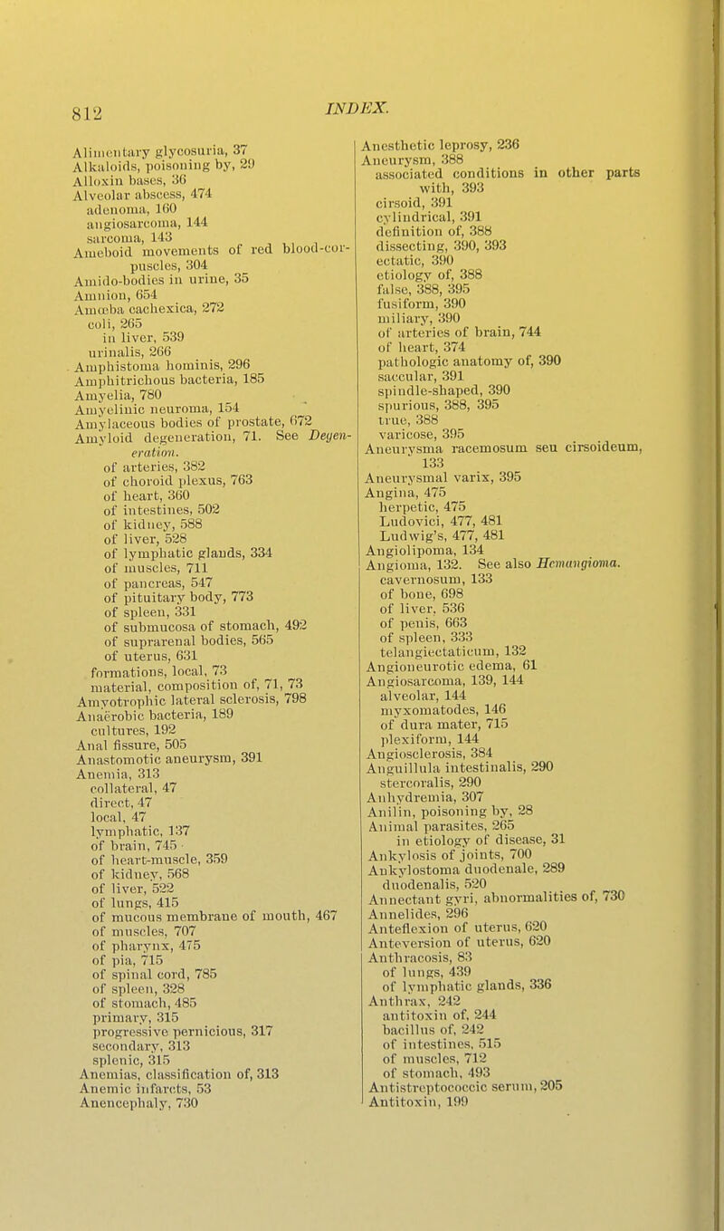 Alimeiitiuy glycosuria, 37 Alkuloifls, poisouing by, 29 Alloxiii bases, 36 Alveolar abscess, 474 adenoma, 160 angiosarcoma, 144 sarcoma, 143 Ameboid movements of red blood-cor- puscles, 304 Amido-bodies in urine, 35 Amnion, 654 Amoeba cachexica, 272 coli, 265 in liver, 539 urinalis, 266 Amphistoma liominis, 296 Ampbitrichous bacteria, 185 Amyelia, 780 Amyeliuic neuroma, 154 Amylaceous bodies of prostate, 072 Amyloid degeneration, 71. See Deyen- eration. of arteries, 382 of cboroid plexus, 763 of heart, 360 of intestines, 502 of kidney, 588 of liver, 528 of lymphatic glands, 334 of muscles, 711 of pancreas, 547 of pituitary body, 773 of spleen, 331 of submucosa of stomach, 492 of suprarenal bodies, 565 of uterus, 631 formations, local, 73 material, composition of, 71, 73 Amyotrophic lateral sclerosis, 798 Anaerobic bacteria, 189 cultures, 192 Anal fissure, 505 Anastomotic aneurysm, 391 Anemia, 313 collateral, 47 direct, 47 local, 47 lymphatic, 137 of brain, 745 of heart-muscle, 3.59 of kidney, .568 of liver, 522 of lungs, 415 of mucous membrane of mouth, 467 of muscles, 707 of pharynx, 475 of pia, 715 of spinal cord, 785 of spleen, 328 of stomach, 485 primary, 315 progressive pernicious, 317 secondary, 313 splenic, 315 Anemias, classification of, 313 Anemic infarcts, 53 Anencephaly, 730 Anesthetic leprosy, 236 Aneurysm, .388 associated conditions in other parts with, 393 cirsoid, 391 cylindrical, 391 definition of, 388 dissecting, 390, 393 ectatic, 390 etiologv of, 388 false, 388, 395 fusiform, 390 miliary, 390 of arteries of brain, 744 of heart, 374 pathologic anatomy of, 390 saccular, 391 spindle-shaped, 390 spurious, 388, 395 true, 388 varicose, 395 Aneurysma racemosum seu cirsoideum, 133 Aneurysmal varix, 395 Angina, 475 herpetic, 475 Ludovici, 477, 481 Lud wig's, 477, 481 Angiolipoma, 134 Angioma, 132. See also Scmimgioma. caveruosum, 133 of hone, 698 of liver, 536 of penis, 663 of spleen, 333 telangiectaticum, 132 Angioneurotic edema, 61 Angiosarcoma, 139, 144 alveolar, 144 myxomatodes, 146 of dura mater, 715 ])lexiform, 144 Angiosclerosis, 384 Anguillula intestinalis, 290 stercoralis, 290 Anhydremia, 307 Anil in, poisoning by, 28 Animal parasites, 265 in etiology of disease, 31 Ankylosis of joints, 700 Aukylostoma dnodenale, 289 dnodenalis, 520 Annectant gyri, abnormalities of, 730 Annelides, 296 Anteflexion of uterus, 620 Anteversion of uterus, 620 Anthracosis, 83 of lungs, 439 of lymphatic glands, 336 Anthrax, 242 antitoxin of, 244 bacillus of, 242 of intestines. .515 of muscles, 712 of stomach, 493 Antistreptococcic serum, 205 Antitoxin, 199