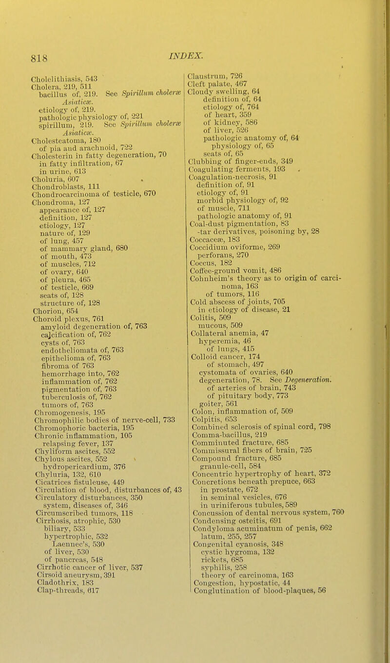 Cholclitliiiisis, 543 Cliolera, ai9, 511 bacillus of, 219. See Spirillum cholerm Asviticm. etiology of, 219. pathologic physiology of, 221 spirillum, 219. Sec Spirillum cholerss AsiaticK. Cholesteatoma, 180 of pia aud arachnoid, 722 Cholesteriu in fatty degeneration, 70 in fatty infiltration, 67 in urine, 613 Choluria, 607 . Choudroblasts, 111 Chondrocarciuoma of testicle, 670 Chondroma, 127 appearance of, 127 •definition, 127 etiology, 127 nature of, 129 of lung, 457 of mammary gland, 680 of mouth, 473 of muscles, 712 of ovary, 640 of pleura, 465 of testicle, 669 seats of, 128 structure of, 128 Chorion, 654 Choroid plexus, 761 amyloid degeueration of, 763 cajcification of, 762 cysts of, 763 endotlieliomata of, 763 epithelioma of, 763 fibroma of 763 hemorrhage into, 762 inflammation of, 762 pigmentation of, 763 tuberculosis of, 762 tumors of, 763 Chromogenesis, 195 Chromophilic bodies of nerve-cell, 733 Chromophoric bacteria, 195 Chronic inflammation, 105 relapsing fever, 137 Chyliform ascites, 552 Chylous ascites, 552 * hydropericardium, 376 Chyluria, 132, 610 Cicatrices fistuleuse, 449 Circulation of blood, disturbances of, 43 Circulatory disturbances, 350 system, diseases of, 346 Circumscribed tumors, 118 ■ Cirrhosis, atrophic, 530 biliary, 533 hypertrophic, 532 Laenuec's, .530 of liver, 530 of pancreas, 548 Cirrhotic cancer of liver, 537 Cirsoid aneurvsm, 391 Cladothrix, 183 Clap-threads, 617 Claustvum, 726 Cleft palate, 467 Cloudy swelling, 64 definition of, 64 etiology of, 764 of heart, 359 of kidney, 586 of liver, 526 pathologic anatomy of, 64 physiology of, 65 seats of, 65 Clubbing of finger-ends, 349 Coagulating ferments, 193 Coagulation-necrosis, 91 definition of, 91 etiology of, 91 morbid physiology of, 92 of muscle, 711 pathologic anatomy of, 91 Coal-dust pigmentation, 83 -tar derivatives, poisoning by, 28 Coccacese, 183 Coccidium oviforme, 269 perforaus, 270 Coccus, 182 Cofl'ee-ground vomit, 486 Cohnheim's theory as to origin of carci- noma, 163 of tumors, 116 Cold abscess of joints, 705 in etiology of disease, 21 Colitis, 509 mucous, 509 Collateral anemia, 47 hyperemia, 46 of lungs, 415 Colloid cancer, 174 of stomach, 497 cystomata of ovaries, 640 degeneration, 78. See Degeneration. of arteries of brain, 743 of pituitary body, 773 goiter, 561 Colon, inflammation of, 509 Colpitis, 653 Combined sclerosis of spinal cord, 798 Comma-bacillus, 219 Comminuted fracture, 685 Commissural fibers of brain, 725 Compound fracture, 685 granule-cell, 584 Concentric hypertrophy of heart, 372 Concretions beneath prepuce, 663 in prostate, 672 in seminal vesicles, 676 in uriniferous tubules, 589 Concussion of dental nervous system, 760 Condensing osteitis, 691 Condyloma acuminatum of penis, 662 latum. 255, 257 Congenital cyanosis, 348 cystic hygroma, 132 rickets, 685 syphilis, 258 theory of carcinoma, 163 Congestion, hypostatic, 44 Conglutination of blood-plaques, 56