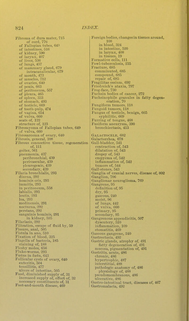 Fibroma of dura mater, 715 of cord, 770' of Fallopian tubes, 64!) of intestines, 516 of kidney, 590 of larynx, 407 of liver, 536 of lungs, 457 of mammary gland, 679 iutracaualicular, 679 of mouth, 473 of muscles, 712 of ovaries, 640 of penis, 663 of peritoneum, 557 of pleura, 465 of spleen, 333 of stomach, 493 of testicle, 669 of tooth-pulp, 474 of vagina, 654 of vulva, 660 seats of, 122 structure of, 123 Fibromyoma of Fallopian tubes, 649 of vulva, 660 Fibrosarcoma of ovary, 640 Fibrosis, general, 108 Fibrous connective tissue, regeneration of, 111 goiter, 561 pneumonia, 437 peribronchial, 439 perivascular, 439 pleurogenic, 439 secondary, 439 Filaria bronchialis, 293 diurna, 292 hominis oris, 293 inimitis, 293 in peritoneum, 558 labialis, 293 lentis. 293 loa, 293 medinensis, 291 nocturna, 292 perstans, 292 sanguinis hominis, 291 in kidney, 595 Filariasis, 292 Filtration, escape of fluid by, 59 Fissure, anal, 505 Fistula in ano, 510 Fixation of blood, 325 Flagella of bacteria, 185 staining of, 188 Fleshy moles, 656 Fluke-worms, 293 Foetus in foetu, 643 Follicular cysts of ovary, 640 enteritis, 504 tonsillitis, 477 ulcers of intestine, 505 Food, diminished supply of, 31 increased supply of, effect of, 32 necessary constituents of, 31 Foot-and-mouth disease, 469 Foreign bodies, changes in tissues around, 108 in blood, 324 in intestine, 520 in larynx, 408 in tissues, 19 Formative cells, 111 Fowl-tuberculosis, 235 Fracture, 685 comminuted, 685 compound, 685 repair of, 685 Fragilitas ossium, 692 Friedreich's ataxia, 797 Frog-face, 730 Fuchsiu bodies of cancer, 272 Fuchsinophile granules in fatty degen eration, 70 Fungiform tumors, 118 Fungoid tumors, 118 Fungus of testicle, benign, 665 syphilitic, 669 Furring of tongue, 468 Fusiform aneurysm, 390 bronchiectasis, 413 Galactocele, 682 Galactorrhea, 678 Gall-bladder, 541 contraction of, 543 dilatation of, 543 dropsy of, 543 empyema of, 542 inflammation of, 542 tumors of, 544 Gall-stones, 543 Ganglia of cranial nerves, disease of, 802 Ganglion, 706 Ganglionar ueuroglioma, 769 Gangrene, 95 definition of, 95 dry, 95 gaseous, 240 moist, 96 of lungs, 442 of vulva, 660 primary, 95 secondary, 95 Gangrenous appendicitis, 507 dysentery, 510 inflammation, 109 stomatitis, 469 Gaseous gangrene, 240 Gastrectasia, 492 Gastric glands, atrophy of, 491 fatty degeneration of, 491 mucosa, pigmentation of, 491 Gastritis, acute, 486 chronic, 486 hypertrophic, 487 interstitial, 488 pathologic anatomy of, 486 l)hysiology of, 488 l)scudomembrauous, 486 ulcerative, 486 Gastro-intestinal tract, diseases of, 467 Gastromalacia, 492