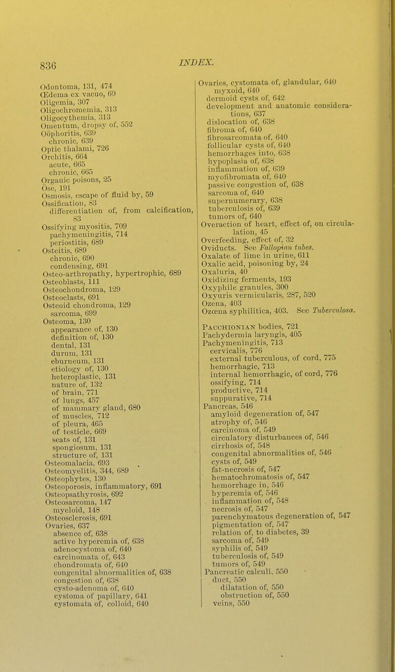 Odontoma, 131, 474 OSderaii ex vacuo, (JO Oligemia, 307 Oligocliromemia, 313 Oligocythciuia, 313 Omentum, dropsy of, 552 Oophoritis, 039 chronic, 039 Optic thalami, 726 Orchitis, 664 acute, 665 chronic, 665 Organic poisons, 25 Ose, 191 Osmosis, escape of fluid by, 59 Ossification, S3 difierentiation of, from calcification, 83 Ossifying myositis, 709 pachymeningitis, 714 periostitis, 689 Osteitis, 689 chronic, 690 condensing, 691 Osteo-arthropathy, hypertrophic, 689 Osteoblasts, 111 Osteochondroma, 129 Osteoclasts, 691 Osteoid chondroma, 129 sarcoma, 699 Osteoma, 130 appearance of, 130 definition of, 130 dental, 131 durum, 131 eburneum, 131 etiology of, 130 heteroplastic, 131 nature of, 132 of brain, 771 of lungs, 457 of mammary gland, 680 of muscles, 712 of pleura, 465 of testicle, 669 seats of, 131 spongiosum, 131 structure of, 131 Osteomalacia, 693 Osteomyelitis, 344, 689 Osteophytes, 130 Osteoporosis, inflammatory, 691 Osteopsathyrosis, 692 Osteosarcoma, 147 myeloid, 148 Osteosclerosis, 691 Ovaries, 637 absence of, 638 active hyperemia of, 638 adenocystoma of, 640 carcinomata of, 643 chondromata of, 640 congenital abnormalities of, 638 congestion of, 638 cysto-adenoma of, 640 cystoma of papillary, 641 cystomata of, colloid, 040 Ovaries, cystomata of, glandular, 640 myxoid, 640 dermoid cysts of, 642 development and anatomic considera- tions, 637 dislocation of, 638 fibroma of, 640 fibrosarcomata of, 640 follicular cysts of, 640 hemorrhages into, 038 hypoplasia of, 638 inflammation of, 639 myofibromata of, 040 passive congestion of, 638 sarcoma of, 640 supernumerary, 638 tuberculosis of, 639 tumors of, 640 Overaction of heart, efi'ect of, on circula- lation, 45 Overfeeding, efi'ect of, 32 Oviducts. See Falloinan tubes. Oxalate of lime in urine, 611 Oxalic acid, poisoning by, 24 Oxaluria, 40 Oxidizing ferments, 193 Oxypliile granules, 300 Oxyuris vermicularis, 287, 520 Ozena, 403 Ozcena syphilitica, 403. See TuhercuJosa. Pacchionian bodies, 721 Pachydermia laryngis, 405 Pachymeningitis, 713 cervical) s, 776 external tuberculous, of cord, 775 hemorrhagic, 713 internal hemorrhagic, of cord, 776 ossifying, 714 productive, 714 suppurative, 714 Pancreas, 546 amyloid degeneration of, 547 atrophy of, 546 carcinoma of, 549 circulatory disturbances of, 546 cirrhosis of, 548 congenital abnormalities of, 546 cysts of, 549 fat-necrosis of, 547 hematochromatosis of, 547 hemorrhage in, 546 hyperemia of, 546 inflammation of, 548 necrosis of, 547 ^ parenchymatous degeneration of, 547 pigmentation of, 547 relation of, to diabetes, 39 sarcoma of, 549 syphilis of, 549 tuberculosis of, 549 tumors of, 549 Pancreatic calculi, 550 duct, 550 dilatation of, 550 obstruction of, 550 veins, 550