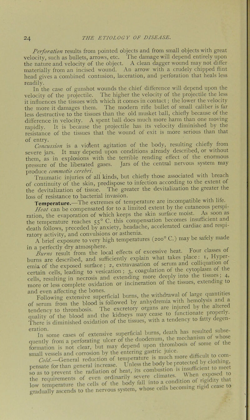 Perforation results from pointed objects and from small objects with great velocity, such as bullets, arrows, etc. The damage will depend entirely upon the nature and velocity of the object. A clean dagger wound may not differ materially from an incised wound. An arrow with a crudely chipped flint head gives a combined contusion, laceration, and perforation that heals less readily. In the case of gunshot wounds the chief difference will depend upon the velocity of the projectile. The higher the velocity of the projectile the less it influences the tissues with which it comes in contact; the lower the velocity the more it damages them. The modern rifle bullet of small caliber is far less destructive to the tissues than the old musket ball, chiefly because of the difference in velocity. A spent ball does much more harm than one moving rapidly. It is because the projectile has its velocity diminished by the resistance of the tissues that the wound of exit is more serious than that of entry. Concussion is a violent agitation of the body, resulting chiefly from severe jars. It may depend upon conditions already described, or without them, as in explosions with the terrible rending effect of the enormous pressure of the liberated gases. Jars of the cential neivous system may produce commotio cerebri. , _ Traumatic injuries of all kinds, but chiefly those associated with breach of continuity of the skin, predispose to infection according to the extent of the devitalization of tissue. The greater the devitalization the greatei the loss of resistance to bacterial invasion. Temperature.—The extremes of temperature are incompatible with life. Heat can be compensated for to a limited extent by the cutaneous peispi- ration, the evaporation of which keeps the skin surface moist. As soon as the temperature reaches 550 C. this compensation becomes insufficient and death follows, preceded by anxiety, headache, accelerated cardiac and lespi- ratory activity, and convulsions or asthenia. c . , A brief exposure to very high temperatures (200 C.) maybe safely made in a perfectly dry atmosphere. , f Burns result from the local effects of excessive heat. Four classes of burns are described, and sufficiently explain what takes place:1, Hyper- emia of the exposed surface; 2, extravasation of serum and coiliquation o certain cells, leading to vesication; 3, coagulation of the cytoplasm of the cells resulting in necrosis and extending more deeply into the tissues, 4, more or less complete oxidation or incineration of the tissues, extending to “VonowtaTexTen^Jerficial burns, the withdrawal of large quantities of serum from the blood is followed by anhydremia with hemolyas tendency to thrombosis. The excretory organs are injuredL by the altered quality of the blood and the kidneys may cease to functio uite ro^ There is diminished oxidation of the tissues, with a tendency to fatty degen eratlnnsome cases of extensive superficial burns, death hu; resulted subse- quently from a perforating ulcer of the duodenum the ^“ism of vhae formation is not clear, but may depend upon thrombosis small vessels and corrosion by the entering gastric difficult to com- Cold.—General reduction of temperature n much more d hcult to com pensate forthan general increase. Unless the body be-P'0 “ ^ so as to prevent the radiation of heat, tts combustion ts ms ffic.cn to n,e« the requirements of even ordinarily severe dimates. hen e4 . low temperature the ceils of the body gradually ascends to the nervous system, whose cells beco g fe