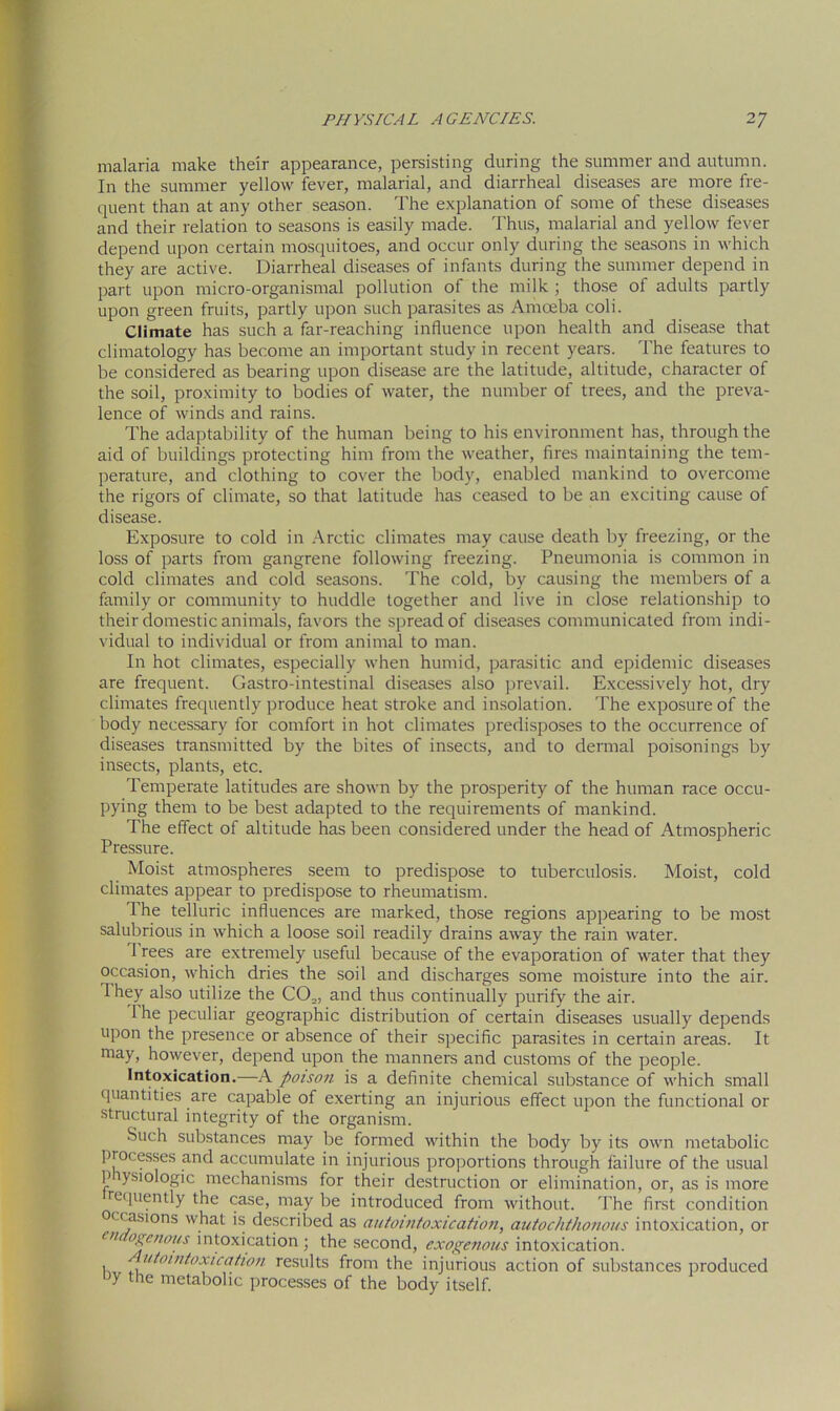 malaria make their appearance, persisting during the summer and autumn. In the summer yellow fever, malarial, and diarrheal diseases are more fre- quent than at any other season. The explanation of some of these diseases and their relation to seasons is easily made. Thus, malarial and yellow fever depend upon certain mosquitoes, and occur only during the seasons in which they are active. Diarrheal diseases of infants during the summer depend in part upon micro-organismal pollution of the milk ; those of adults partly upon green fruits, partly upon such parasites as Amoeba coli. Climate has such a far-reaching influence upon health and disease that climatology has become an important study in recent years. The features to be considered as bearing upon disease are the latitude, altitude, character of the soil, proximity to bodies of water, the number of trees, and the preva- lence of winds and rains. The adaptability of the human being to his environment has, through the aid of buildings protecting him from the weather, fires maintaining the tem- perature, and clothing to cover the body, enabled mankind to overcome the rigors of climate, so that latitude has ceased to be an exciting cause of disease. Exposure to cold in Arctic climates may cause death by freezing, or the loss of parts from gangrene following freezing. Pneumonia is common in cold climates and cold seasons. The cold, by causing the members of a family or community to huddle together and live in close relationship to their domestic animals, favors the spread of diseases communicated from indi- vidual to individual or from animal to man. In hot climates, especially when humid, parasitic and epidemic diseases are frequent. Gastro-intestinal diseases also prevail. Excessively hot, dry climates frequently produce heat stroke and insolation. The exposure of the body necessary for comfort in hot climates predisposes to the occurrence of diseases transmitted by the bites of insects, and to dermal poisonings by insects, plants, etc. Temperate latitudes are shown by the prosperity of the human race occu- pying them to be best adapted to the requirements of mankind. The effect of altitude has been considered under the head of Atmospheric Pressure. Moist atmospheres seem to predispose to tuberculosis. Moist, cold climates appear to predispose to rheumatism. 1 he telluric influences are marked, those regions appearing to be most salubrious in which a loose soil readily drains away the rain water. 1 rees are extremely useful because of the evaporation of water that they occasion, which dries the soil and discharges some moisture into the air. I hey also utilize the CO.,, and thus continually purify the air. 1 he peculiar geographic distribution of certain diseases usually depends upon the presence or absence of their specific parasites in certain areas. It may, however, depend upon the manners and customs of the people. Intoxication.—A poison is a definite chemical substance of which small quantities are capable of exerting an injurious effect upon the functional or structural integrity of the organism. Such substances may be formed within the body by its own metabolic proc esses and accumulate in injurious proportions through failure of the usual physiologic mechanisms for their destruction or elimination, or, as is more requently the case, may be introduced from without. The first condition occasions what is described as autointoxication, autochthonous intoxication, or ui ogenous intoxication ; the second, exogenous intoxication, t utointoxica-tion results from the injurious action of substances produced >y the metabolic processes of the body itself.