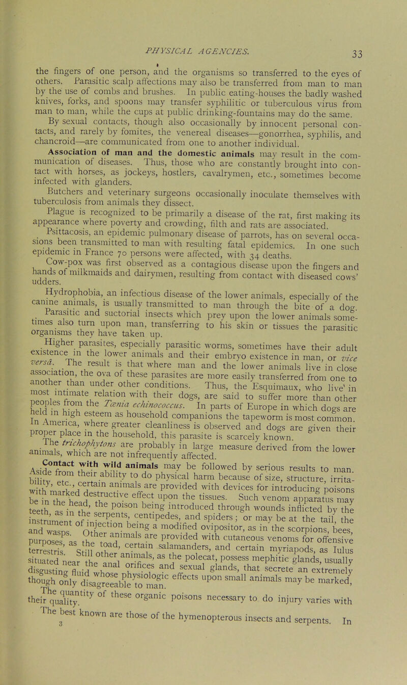 the fingers of one person, and the organisms so transferred to the eyes of others. Parasitic scalp affections may also be transferred from man to man by the use of combs and brushes. In public eating-houses the badly washed knives, loiks, and spoons may transfer syphilitic or tuberculous virus from man to man, while the cups at public drinking-fountains may do the same. By sexual contacts, though also occasionally by innocent personal con- tacts, and rarely by fomites, the venereal diseases—gonorrhea, syphilis, and chancroid—are communicated from one to another individual. Association of man and the domestic animals may result in the com- munication of diseases. Thus, those who are constantly brought into con- tact with horses, as jockeys, hostlers, cavalrymen, etc., sometimes become infected with glanders. Butchers and veterinary surgeons occasionally inoculate themselves with tuberculosis from animals they dissect. Plague is recognized to be primarily a disease of the rat, first making its appearance where poverty and crowding, filth and rats are associated. Psittacosis, an epidemic pulmonary disease of parrots, has on several occa- sions been transmitted to man with resulting fatal epidemics. In one such epidemic in France 70 persons were affected, with 34 deaths. Cow-pox was first observed as a contagious disease upon the fingers and hands of milkmaids and dairymen, resulting from contact with diseased cows’ udders. Hydiophobia, an infectious disease of the lower animals, especially of the canine animals, is usually transmitted to man through the bite of a dog. Parasitic and suctorial insects which prev upon the lower animals some- times also turn upon man, transferring to his skin or tissues the parasitic organisms they have taken up. Higher parasites, especially parasitic worms, sometimes have their adult existence m the lower animals and their embryo existence in man, or vice versa. The result is that where man and the lower animals live in close association, the ova ot these parasites are more easily transferred from one to another than under other conditions. Thus, the Esquimaux, who IWe' in ° mtimate/elation with their dogs, are said to suffer more than other peoples from the Tenia echinococcus. In parts of Europe in which dogs are e d in high esteem as household companions the tapeworm is most common. - menca, where greater cleanliness is observed and dogs are given their proper place in the household, this parasite is scarcely known. g animat iric“°p}iytons are probably in large measure derived from the lower animals, which are not infrequently affected. Asidpfrn? 7rd anir”als may be followed by serious results to man bi fv ^ability to do physical harm because of size, structure, irrita^ with'm h ’^Caltam amma S are Prov'ided with devices for introducing poisons be inThe head^th11^1^ ^ Up°n the tissues' Such venom aPPa5tus may teeth as in S ^ P°1S°n bemg introduced through wounds inflicted by the ns rnm c serpents, centipedes, and spiders; or may be at the tail the and wasps ° oXf100 ^^ 3 modi.fied oviP°sitor, as in the scorpions, bees, Purposes as th^t ?imals are Pr°vided with cutaneous venoms for offensive Kstris Sm oZr\Ta\n Salf,mandrS’ and certain myriapods, as lulus situated near the anal orifici “ A* P° P°jsessu mephitiC glands, usually disgusting fl,„vi if orifices and sexual glands, that secrete an extremelv though only disagreeable jo ’Ilian ° effeCtS P°n S’a ilni1a'S mar be •heb qUuyDtity °f theSe °rganic P°isons necKsaV •» injury varies with 1 he best known are those of the hymenopterous insects and serpents. In