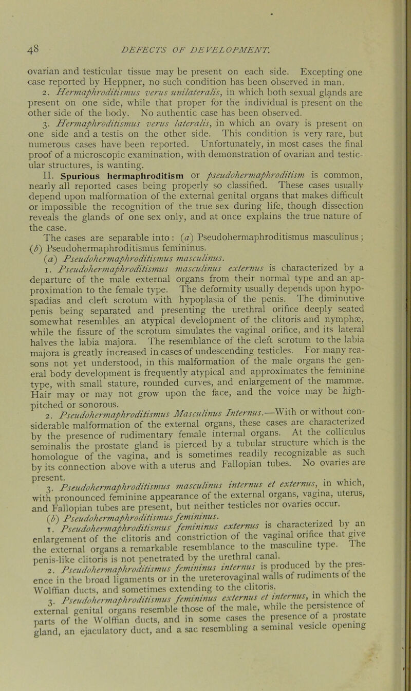 ovarian and testicular tissue may be present on each side. Excepting one case reported by Heppner, no such condition has been observed in man. 2. Hermaphroditismus vents uni lateralis, in which both sexual glands are present on one side, while that proper for the individual is present on the other side of the body. No authentic case has been observed. 3. Hermaphroditismus vents lateralis, in which an ovary is present on one side and a testis on the other side. This condition is very rare, but numerous cases have been reported. Unfortunately, in most cases the final proof of a microscopic examination, with demonstration of ovarian and testic- ular structures, is wanting. II. Spurious hermaphroditism or pseudohermaphroditism is common, nearly all reported cases being properly so classified. These cases usually depend upon malformation of the external genital organs that makes difficult or impossible the recognition of the true sex during life, though dissection reveals the glands of one sex only, and at once explains the true nature of the case. The cases are separable into: (a) Pseudohermaphroditismus masculinus; (h) Pseudohermaphroditismus femininus. (a) Pseudohermaphroditismus masculinus. 1. Pseudohermaphroditismus masculinus externus is characterized by a departure of the male external organs from their normal type and an ap- proximation to the female type. The deformity usually depends upon hypo- spadias and cleft scrotum with hypoplasia of the penis. The diminutive penis being separated and presenting the urethral orifice deeply seated somewhat resembles an atypical development of the clitoris and nymphae, while the fissure of the scrotum simulates the vaginal orifice, and its lateral halves the labia majora. The resemblance of the cleft scrotum to the labia majora is greatly increased in cases of undescending testicles. For many rea- sons not yet understood, in this malformation of the male oigans the get1' eral body development is frequently atypical and approximates the feminine type, with small stature, rounded curves, and enlargement of the mammae. Hair may or may not grow upon the face, and the voice may be high- pitched or sonorous. 2. Pseudohermaphroditismus Masculinus Internus.—With or without con- siderable malformation of the external organs, these cases are chaiacterized by the presence of rudimentary female internal organs. At the colliculus seminalis the prostate gland is pierced by a tubular structure which is the homologue of the vagina, and is sometimes readily recognizable as such by its connection above with a uterus and Fallopian tubes. No ovaries are present. . . , • , 3. Pseudohermaphroditismus masculinus internus et externus, in which, with pronounced feminine appearance of the external organs, vagina, uterus, and Fallopian tubes are present, but neither testicles nor ovaries occur. (h) Pseudohermaphroditismus femininus. . . , . 1. Pseudohermaphroditismus femininus externus is characterized bv an enlargement of the clitoris and constriction of the vaginal orifice that give the external organs a remarkable resemblance to the masculine type. 1 he penis-like clitoris is not penetrated by the urethral canal. 2. Pseudohermaphroditismus femininus internus is produced by the pe- ence in the broad ligaments or in the ureterovaginal walls of rudiments of the Wolffian ducts, and sometimes extending to the clitoris. 3. Pseudohermaphroditismus femininus externus et in emus, m V' hich external genital organs resemble those of the male, while t e peisis enc parts of the Wolffian ducts, and in some cases the presence of a prostate gland, an ejaculatory duct, and a sac resembling a seminal vesicle opem g