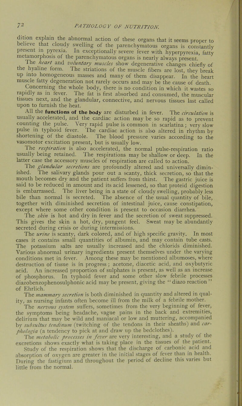 clition explain the abnormal action of these organs that it seems proper to believe that cloudy swelling of the parenchymatous organs is constantly present in pyrexia. In exceptionally severe fever with hyperpyrexia, fatty metamorphosis of the parenchymatous organs is nearly always present. 1 he heart and voluntary muscles show degenerative changes chiefly of the hyaline form. The striations of the muscle fibers are lost, they break up into homogeneous masses and many of them disappear. In the heart muscle fatty degeneration not rarely occurs and may be the cause of death. Concerning the whole body, there is no condition in which it wastes so rapidly as in fever. The fat is first absorbed and consumed, the muscular tissues next, and the glandular, connective, and nervous tissues last called upon to furnish the heat. All the functions of the body are disturbed in fever. The circulation is usually accelerated, and the cardiac action may be so rapid as to prevent counting the pulse. Very rapid pulse is common in scarlatina; very slow pulse in typhoid fever. The cardiac action is also altered in rhythm by shortening of the diastole. The blood pressure varies according to the vasomotor excitation present, but is usually low. Ihe respiration is also accelerated, the normal pulse-respiration ratio usually being retained. The respirations may be shallow or deep. In the latter case the accessory muscles of respiration are called to action. The glandular secretions are profoundly altered and universally dimin- ished. The salivary glands pour out a scanty, thick secretion, so that the mouth becomes dry and the patient suffers from thirst. The gastric juice is said to be reduced in amount and its acid lessened, so that proteid digestion is embarrassed. The liver being in a state of cloudy swelling, probably less bile than normal is secreted. The absence of the usual quantity of bile, together with diminished secretion of intestinal juice, cause constipation, except where some other condition is present to occasion diarrhea. The skin is hot and dry in fever and the secretion of sweat suppressed. This gives the skin a hot, dry, pungent feel. Sweat may be abundantly secreted during crisis or during intermissions. The urine is scanty, dark colored, and of high specific gravity. In most cases it contains small quantities of albumin, and may contain tube casts. The potassium salts are usually increased and the chlorids diminished. Various abnormal urinary ingredients present themselves under the varying conditions met in fever. Among these may be mentioned albumoses, where destruction of tissue is in progress; acetone, diacetic acid, and oxybutyric acid. An increased proportion of sulphates is present, as well as an increase of phosphorus. In typhoid fever and some other slow febrile processes diazobenzophenosulphonic acid may be present, giving the “ diazo reaction ” of Ehrlich. The mammary secretion is both diminished in quantity and altered in qual- ity, as nursing infants often become ill from the milk of a febrile mother. The nervous system suffers, sometimes from the very beginning of fever, the symptoms being headache, vague pains in the back and extremities, delirium that may be wild and maniacal or low and muttering, accompanied by subsultus tcndinum (twitching of the tendons in their sheaths) and car- phologia (a tendency to pick at and draw up the bedclothes). The metabolic processes in fever are very interesting, and a study of the excretions shows exactly what is taking place in the tissues of the patient. Study of the respiration shows that the discharge of carbonic acid and absorption of oxygen are greater in the initial stages of fever than in health. During the fastigium and throughout the period of decline this varies but little from the normal.