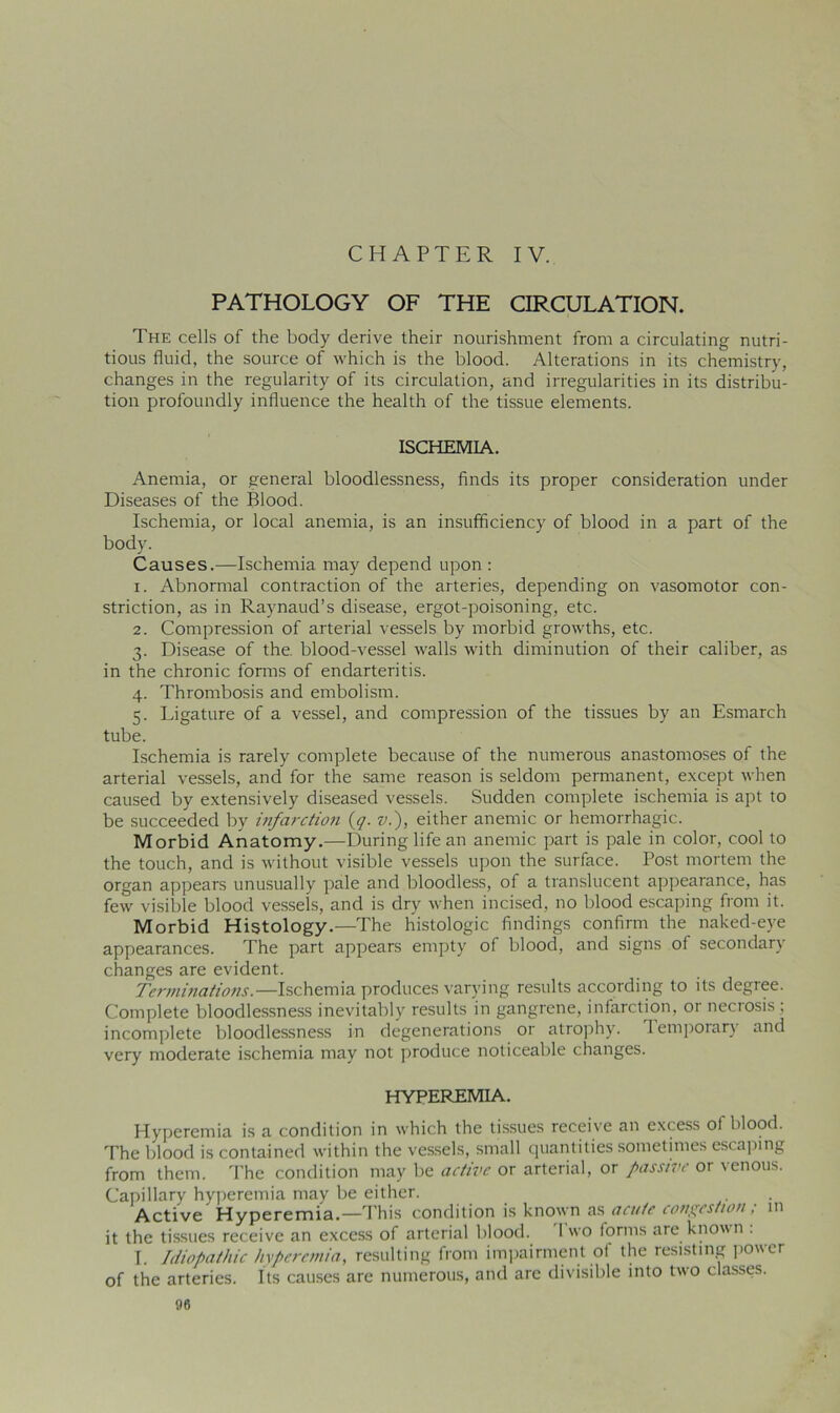 CHAPTER IV. PATHOLOGY OF THE CIRCULATION. The cells of the body derive their nourishment from a circulating nutri- tious fluid, the source of which is the blood. Alterations in its chemistry, changes in the regularity of its circulation, and irregularities in its distribu- tion profoundly influence the health of the tissue elements. ISCHEMIA. Anemia, or general bloodlessness, finds its proper consideration under Diseases of the Blood. Ischemia, or local anemia, is an insufficiency of blood in a part of the body. Causes.—Ischemia may depend upon : 1. Abnormal contraction of the arteries, depending on vasomotor con- striction, as in Raynaud’s disease, ergot-poisoning, etc. 2. Compression of arterial vessels by morbid growths, etc. 3. Disease of the. blood-vessel walls with diminution of their caliber, as in the chronic forms of endarteritis. 4. Thrombosis and embolism. 5. Ligature of a vessel, and compression of the tissues by an Esmarch tube. Ischemia is rarely complete because of the numerous anastomoses of the arterial vessels, and for the same reason is seldom permanent, except when caused by extensively diseased vessels. Sudden complete ischemia is apt to be succeeded by infarction (,q. v.), either anemic or hemorrhagic. Morbid Anatomy.—During life an anemic part is pale in color, cool to the touch, and is without visible vessels upon the surface. Post mortem the organ appears unusually pale and bloodless, of a translucent appearance, has few visible blood vessels, and is dry when incised, no blood escaping from it. Morbid Histology.—The histologic findings confirm the naked-eye appearances. The part appears empty of blood, and signs of secondary changes are evident. Terminations.—Ischemia produces varying results according to its degree. Complete bloodlessness inevitably results in gangrene, infarction, or necrosis ; incomplete bloodlessness in degenerations or atrophy. 1 emporary and very moderate ischemia may not produce noticeable changes. HYPEREMIA. Hyperemia is a condition in which the tissues receive an excess ol blood. The blood is contained within the vessels, small quantities sometimes escaping from them. The condition may be active or arterial, or passive or venous. Capillary hyperemia may be either. Active Hyperemia.—This condition is known as acute congestion, in it the tissues receive an excess of arterial blood. 1 wo forms are known . I. Idiopathic hyperemia, resulting from impairment of the resisting power of the arteries. Its causes are numerous, arid arc divisible into two classes.