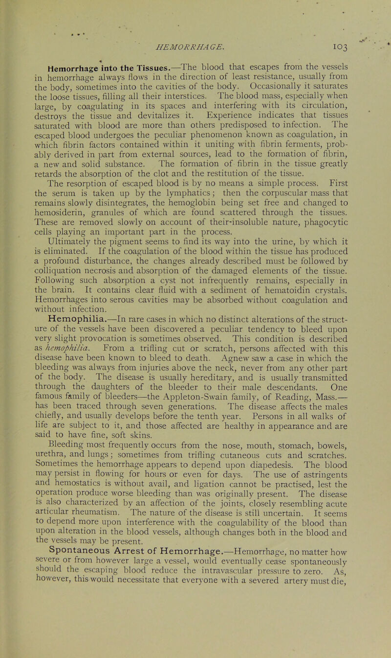 Hemorrhage into the Tissues.—The blood that escapes from the vessels in hemorrhage always flows in the direction of least resistance, usually from the body, sometimes into the cavities of the body. Occasionally it saturates the loose tissues, filling all their interstices. The blood mass, especially when large, by coagulating in its spaces and interfering with its circulation, destroys the tissue and devitalizes it. Experience indicates that tissues saturated with blood are more than others predisposed to infection. The escaped blood undergoes the peculiar phenomenon known as coagulation, in which fibrin factors contained within it uniting with fibrin ferments, prob- ably derived in part from external sources, lead to the formation of fibrin, a new and solid substance. The formation of fibrin in the tissue greatly retards the absorption of the clot and the restitution of the tissue. The resorption of escaped blood is by no means a simple process. First the serum is taken up by the lymphatics; then the corpuscular mass that remains slowly disintegrates, the hemoglobin being set free and changed to hemosiderin, granules of which are found scattered through the tissues. These are removed slowly on account of their-insoluble nature, phagocytic cells playing an important part in the process. Ultimately the pigment seems to find its way into the urine, by which it is eliminated. If the coagulation of the blood within the tissue has produced a profound disturbance, the changes already described must be followed by colliquation necrosis and absorption of the damaged elements of the tissue. Following such absorption a cyst not infrequently remains, especially in the brain. It contains clear fluid with a sediment of hematoidin crystals. Hemorrhages into serous cavities may be absorbed without coagulation and without infection. Hemophilia.—In rare cases in which no distinct alterations of the struct- ure of the vessels have been discovered a peculiar tendency to bleed upon very slight provocation is sometimes observed. This condition is described as hemophilia. From a trifling cut or scratch, persons affected with this disease have been known to bleed to death. Agnew saw a case in which the bleeding was always from injuries above the neck, never from any other part of the body. The disease is usually hereditary, and is usually transmitted through the daughters of the bleeder to their male descendants. One famous family of bleeders—the Appleton-Swain family, of Reading, Mass.— has been traced through seven generations. The disease affects the males chiefly, and usually develops before the tenth year. Persons in all walks of life are subject to it, and those affected are healthy in appearance and are said to have fine, soft skins. Bleeding most frequently occurs from the nose, mouth, stomach, bowels, urethra, and lungs; sometimes from trifling cutaneous cuts and scratches. Sometimes the hemorrhage appears to depend upon diapedesis. The blood may persist in flowing for hours or even for days. The use of astringents and hemostatics is without avail, and ligation cannot be practised, lest the operation produce worse bleeding than was originally present. The disease is also characterized by an affection of the joints, closely resembling acute articular rheumatism. The nature of the disease is still uncertain. It seems to depend more upon interference with the coagulability of the blood than upon alteration in the blood vessels, although changes both in the blood and the vessels may be present. Spontaneous Arrest of Hemorrhage.—Hemorrhage, no matter how severe or from however large a vessel, would eventually cease spontaneously should the escaping blood reduce the intravascular pressure to zero. As, however, this would necessitate that everyone with a severed artery must die,