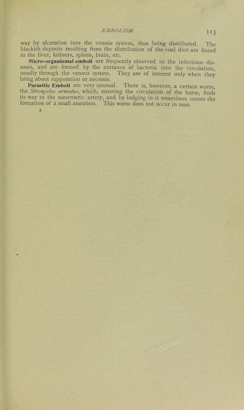 ”3 way by ulceration into the venous system, thus being distributed. The blackish deposits resulting from the distribution of the coal dust are found in the liver, kidneys, spleen, brain, etc. Micro=organismal emboli are frequently observed in the infectious dis- eases, and are formed by the entrance of bacteria into the circulation, usually through the venous system. They are of interest only when they bring about suppuration or necrosis. Parasitic Emboli are very unusual. There is, however, a certain worm the Strongvlus armatus, which, entering the circulation of the horse, finds its way to the mesenteric artery, and by lodging in it sometimes causes the formation of a small aneurism. This worm does not occur in man. 8