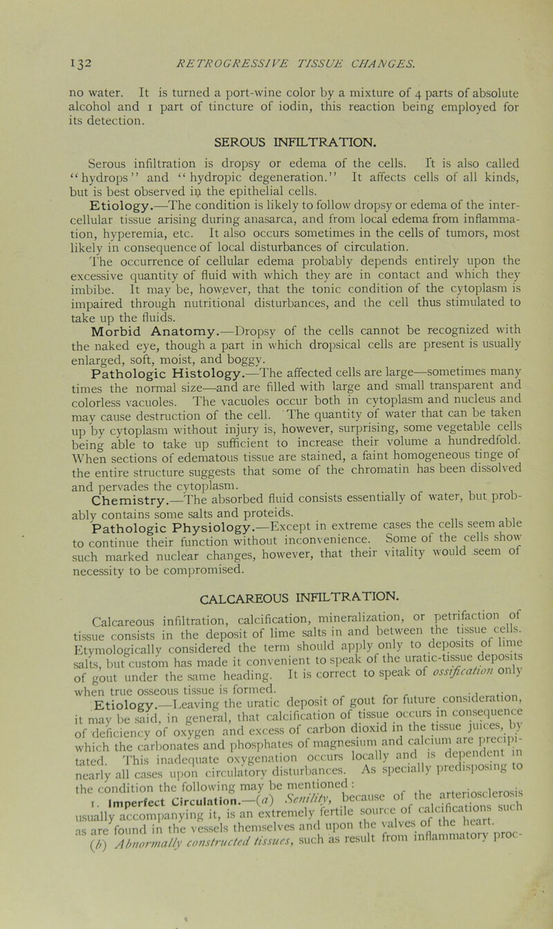 no water. It is turned a port-wine color by a mixture of 4 parts of absolute alcohol and 1 part of tincture of iodin, this reaction being employed for its detection. SEROUS INFILTRATION. Serous infiltration is dropsy or edema of the cells. It is also called “hydrops” and “hydropic degeneration.” It affects cells of all kinds, but is best observed in the epithelial cells. Etiology.—The condition is likely to follow dropsy or edema of the inter- cellular tissue arising during anasarca, and from local edema from inflamma- tion, hyperemia, etc. It also occurs sometimes in the cells of tumors, most likely in consequence of local disturbances of circulation. The occurrence of cellular edema probably depends entirely upon the excessive quantity of fluid with which they are in contact and which they imbibe. It may be, however, that the tonic condition of the cytoplasm is impaired through nutritional disturbances, and the cell thus stimulated to take up the fluids. Morbid Anatomy.—Dropsy of the cells cannot be recognized with the naked eye, though a part in which dropsical cells are present is usually enlarged, soft, moist, and boggy. Pathologic Histology.—The affected cells are large—sometimes many times the normal size—and are filled with large and small transparent and colorless vacuoles. The vacuoles occur both in cytoplasm and nucleus and may cause destruction of the cell. The quantity of water that can be taken up by cytoplasm without injury is, however, surprising, some vegetable cells being able to take up sufficient to increase their volume a hundredfold. When sections of edematous tissue are stained, a faint homogeneous tinge ol the entire structure suggests that some of the chromatin has been dissohed and pervades the cytoplasm. Chemistry.—The absorbed fluid consists essentially of water, but prob- ably contains some salts and proteids. Pathologic Physiology.—Except in extreme cases the cells seem able to continue their function without inconvenience. Some of the cells show such marked nuclear changes, however, that their vitality would seem o necessity to be compromised. CALCAREOUS INFILTRATION. Calcareous infiltration, calcification, mineralization, or petrifaction of tissue consists in the deposit of lime salts m and between the tissue cells. Etymologically considered the term should apply only to deposits of lime salts, but custom has made it convenient to speak of the uratic-tissue deposits of gout under the same heading. It is correct to speak of ossification only when true osseous tissue is formed. Etiology.—Leaving the uratic deposit of gout for future consideratior, it may be said, in general, that calcification of tissue occurs in consequence of deficiency of oxygen and excess of carbon dioxid in the tissue juices, b) which the carbonates and phosphates of magnesium and ** ?*«;}?‘‘ tated. This inadequate oxygenation occurs locally and is dependent in nearly all cases upon circulatory disturbances. As specially predisposing to the condition the following may be mentioned: arteriosclerosis 1. Imperfect Circulation.—(a) Senility, because mufirations such usually accompanying it, is an extremely fertile s°UK'eof Caf , , t as are found in the vessels themselves and upon the valves of the h^ri- (/;) Abnormally constructed tissues, such as result from inflammatory \