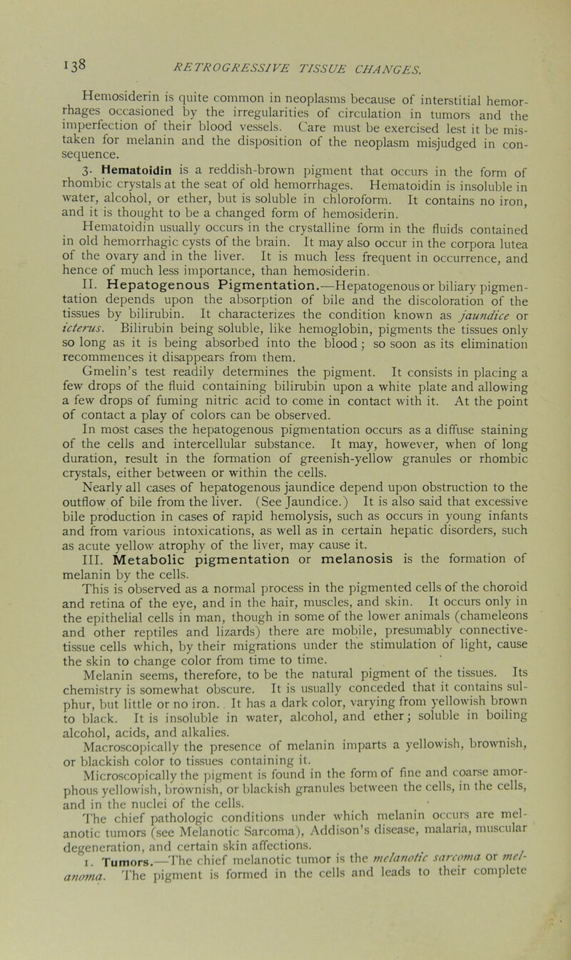 Hemosiderin is quite common in neoplasms because of interstitial hemor- rhages occasioned by the irregularities of circulation in tumors and the imperfection of their blood vessels. Care must be exercised lest it be mis- taken for melanin and the disposition of the neoplasm misjudged in con- sequence. 3. Hematoidin is a reddish-brown pigment that occurs in the form of rhombic crystals at the seat of old hemorrhages. Hematoidin is insoluble in water, alcohol, or ether, but is soluble in chloroform. It contains no iron, and it is thought to be a changed form of hemosiderin. Hematoidin usually occurs in the crystalline form in the fluids contained in old hemorrhagic cysts of the brain. It may also occur in the corpora lutea of the ovary and in the liver. It is much less frequent in occurrence, and hence of much less importance, than hemosiderin. II. Hepatogenous Pigmentation.—Hepatogenous or biliary pigmen- tation depends upon the absorption of bile and the discoloration of the tissues by bilirubin. It characterizes the condition known as jaundice or icterus. Bilirubin being soluble, like hemoglobin, pigments the tissues only so long as it is being absorbed into the blood; so soon as its elimination recommences it disappears from them. Gmelin’s test readily determines the pigment. It consists in placing a few drops of the fluid containing bilirubin upon a white plate and allowing a few drops of fuming nitric acid to come in contact with it. At the point of contact a play of colors can be observed. In most cases the hepatogenous pigmentation occurs as a diffuse staining of the cells and intercellular substance. It may, however, when of long duration, result in the formation of greenish-yellow granules or rhombic crystals, either between or within the cells. Nearly all cases of hepatogenous jaundice depend upon obstruction to the outflow of bile from the liver. (See Jaundice.) It is also said that excessive bile production in cases of rapid hemolysis, such as occurs in young infants and from various intoxications, as well as in certain hepatic disorders, such as acute yellow atrophy of the liver, may cause it. III. Metabolic pigmentation or melanosis is the formation of melanin by the cells. This is observed as a normal process in the pigmented cells of the choroid and retina of the eye, and in the hair, muscles, and skin. It occurs only in the epithelial cells in man, though in some of the lower animals (chameleons and other reptiles and lizards) there are mobile, presumably connective- tissue cells which, by their migrations under the stimulation of light, cause the skin to change color from time to time. Melanin seems, therefore, to be the natural pigment of the tissues. Its chemistry is somewhat obscure. It is usually conceded that it contains sul- phur, but little or no iron. It has a dark color, varying from yellowish brown to black. It is insoluble in water, alcohol, and ether; soluble in boiling alcohol, acids, and alkalies. Macroscopically the presence of melanin imparts a yellowish, brownish, or blackish color to tissues containing it. Microscopically the pigment is found in the form of fine and coarse amor- phous yellowish, brownish, or blackish granules between the cells, in the cells, and in the nuclei of the cells. The chief pathologic conditions under which melanin occurs are mel- anotic tumors (see Melanotic Sarcoma), Addison’s disease, malaria, muscular degeneration, and certain skin affections. 1. Tumors.—The chief melanotic tumor is the melanotic sarcoma or mel- anoma. The pigment is formed in the cells and leads to their complete