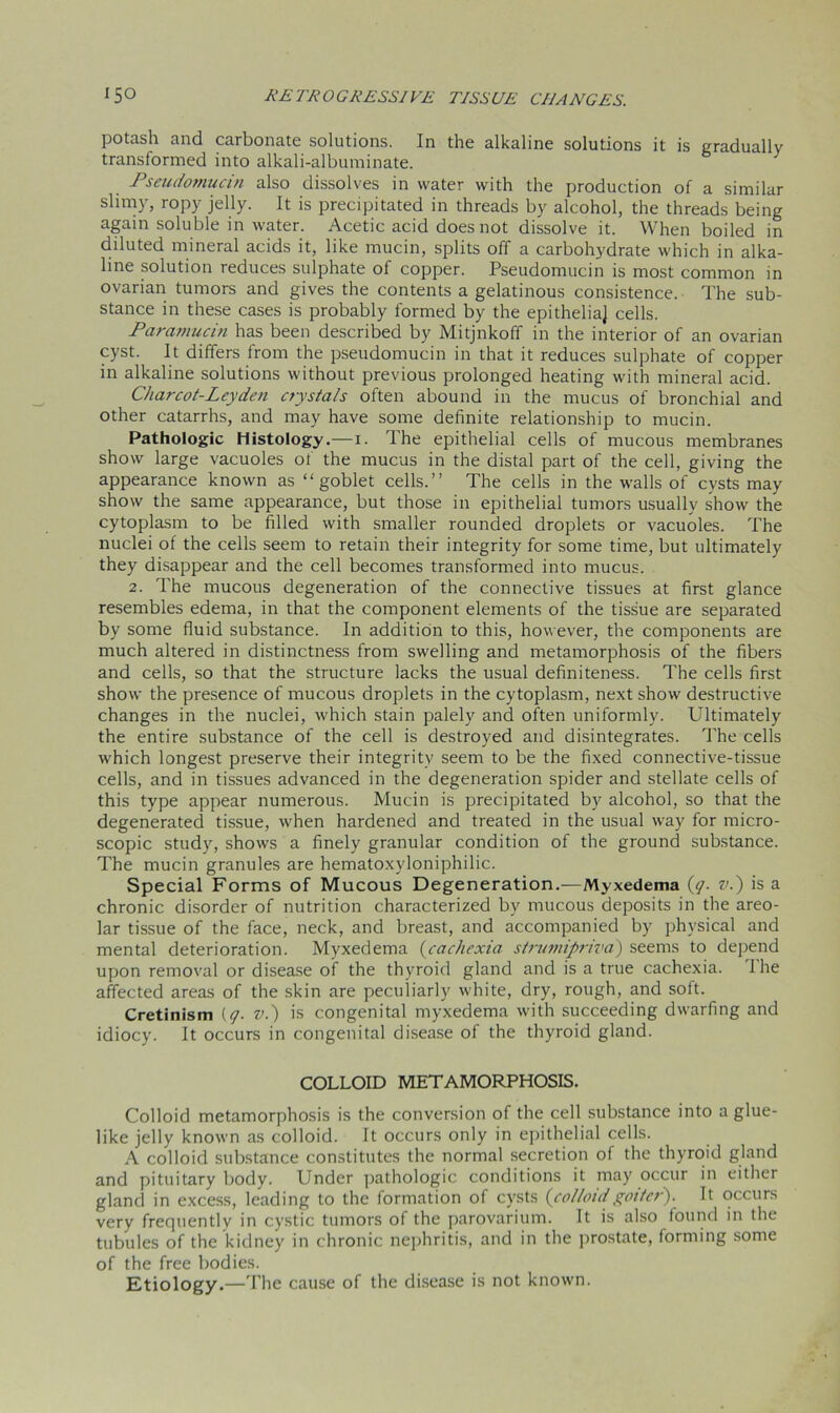 potash and carbonate solutions. In the alkaline solutions it is gradually transformed into alkali-albuminate. Pseudomucin also dissolves in water with the production of a similar slimy, ropy jelly. It is precipitated in threads by alcohol, the threads being again soluble in water. Acetic acid does not dissolve it. When boiled in diluted mineral acids it, like mucin, splits off a carbohydrate which in alka- line solution reduces sulphate of copper. Pseudomucin is most common in ovarian tumors and gives the contents a gelatinous consistence. The sub- stance in these cases is probably formed by the epitheliaj cells. Paramucin has been described by Mitjnkoff in the interior of an ovarian cyst. It differs from the pseudomucin in that it reduces sulphate of copper in alkaline solutions without previous prolonged heating with mineral acid. Charcot-Leyden crystals often abound in the mucus of bronchial and other catarrhs, and may have some definite relationship to mucin. Pathologic Histology.—i. The epithelial cells of mucous membranes show large vacuoles of the mucus in the distal part of the cell, giving the appearance known as “goblet cells.” The cells in the walls of cysts may show the same appearance, but those in epithelial tumors usually show the cytoplasm to be filled with smaller rounded droplets or vacuoles. The nuclei of the cells seem to retain their integrity for some time, but ultimately they disappear and the cell becomes transformed into mucus. 2. The mucous degeneration of the connective tissues at first glance resembles edema, in that the component elements of the tissue are separated by some fluid substance. In addition to this, however, the components are much altered in distinctness from swelling and metamorphosis of the fibers and cells, so that the structure lacks the usual definiteness. The cells first show the presence of mucous droplets in the cytoplasm, next show destructive changes in the nuclei, which stain palely and often uniformly. Ultimately the entire substance of the cell is destroyed and disintegrates. The cells which longest preserve their integrity seem to be the fixed connective-tissue cells, and in tissues advanced in the degeneration spider and stellate cells of this type appear numerous. Mucin is precipitated by alcohol, so that the degenerated tissue, when hardened and treated in the usual way for micro- scopic study, shows a finely granular condition of the ground substance. The mucin granules are hematoxyloniphilic. Special Forms of Mucous Degeneration.—Myxedema (q. v.) is a chronic disorder of nutrition characterized by mucous deposits in the areo- lar tissue of the face, neck, and breast, and accompanied by physical and mental deterioration. Myxedema (cachexia strumipriva) seems to depend upon removal or disease of the thyroid gland and is a true cachexia. The affected areas of the skin are peculiarly white, dry, rough, and soft. Cretinism (y. v.) is congenital myxedema with succeeding dwarfing and idiocy. It occurs in congenital disease of the thyroid gland. COLLOID METAMORPHOSIS. Colloid metamorphosis is the conversion of the cell substance into a glue- like jelly known as colloid. It occurs only in epithelial cells. A colloid substance constitutes the normal secretion of the thyroid gland and pituitary body. Under pathologic conditions it may occur in either gland in excess, leading to the formation of cysts (colloidgoiter'). It occurs very frequently in cystic tumors of the parovarium. It is also found in the tubules of the kidney in chronic nephritis, and in the prostate, forming some of the free bodies. Etiology.—The cause of the disease is not known.