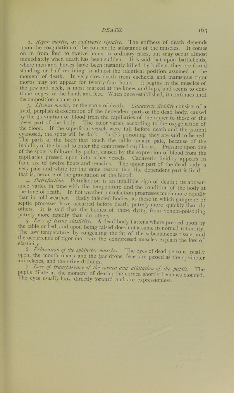 2. Rigor mortis, or cadaveric rigidity. The stiffness of death depends upon the coagulation of the contractile substance of the muscles. It comes on in trom four to twelve hours in ordinary cases, but may occur almost immediately when death has been sudden. It is said that upon battlefields, where men and horses have been instantly killed by bullets, they are found standing or half reclining in almost the identical position assumed at the moment of death. In very slow death from cachexia and marasmus rigor mortis may not appear for twenty-four hours. It begins in the muscles of the jaw and neck, is most marked at the knees and hips, and seems to con- tinue longest in the hands and feet. When once established, it continues until decomposition comes on. 3. Livores mortis, or the spots of death. Cadaveric lividitv consists of a livid, purplish discoloration of the dependent parts of the dead body, caused by the gravitation of blood from the capillaries of the upper to those of the lower part of the body. The color varies according to the oxygenation of the blood. If the superficial vessels were full before death and the patient cyanosed, the spots will be dark. In CO-poisoning they are said to be red. The parts of the body that touch the table remain pale, because of the inability of the blood to enter the compressed capillaries. Pressure upon one of the spots is followed by pallor, caused by the expression of blood from the capillaries pressed upon into other vessels. Cadaveric lividity appears in from six to twelve hours and remains. The upper part of the dead body is very pale and white for the same reason that the dependent part is livid that is, because of the gravitation of the blood. 4. Putrefaction. Putrefaction is an infallible sign of death; its appear- ance varies in time with the temperature and the condition of the body at the time of death. In hot weather putrefaction progresses much more rapidly than in cold weather. Badly infected bodies, as those in which gangrene or septic processes have occurred before death, putrefy more quickly than do otheis. It is said that the bodies of those dying from venom-poisoning putrefy more rapidly than do others. 5. Loss of tissue elasticity. A dead body flattens where pressed upon by the table or bed, and upon being raised does not assume its normal rotundity. I he low temperature, by congealing the fat of the subcutaneous tissue, and the occurrence of rigor mortis in the compressed muscles explain the loss of elasticity. 6. Relaxation of the sphincter muscles. The eyes of dead persons usually open the mouth opens and the jaw drops, feces are passed as the sphincter am relaxes, and the urine dribbles. 7. Loss of transparency of the cornea and dilatation of the pupils The pupils dilate at the moment of death ; the cornea shortly becomes clouded. 1 he eyes usually look directly forward and are expressionless.
