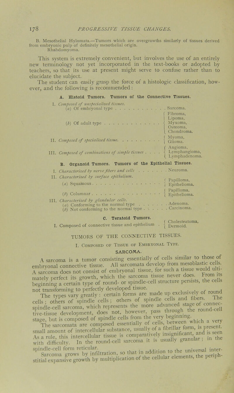 B. Mesothelial Hylomata.—Tumors which are overgrowths similarly of tissues derived from embryonic pulp of definitely mesothelial origin. Rhabdomyoma. This system is extremely convenient, but involves the use of an entirely new terminology not yet incorporated in the text-books or adopted by teachers, so that its use at present might serve to confuse rather than to elucidate the subject. The student can easily grasp the force of a histologic classification, how- ever, and the following is recommended : A. Histoid Tumors. Tumors of the Connective Tissues. I. Composed of unspecialized tissues. (a) Of embryonal type (3) Of adult type II. Composed of specialized tissue III. Composed of combinations of simple tissues . . . . . Sarcoma, f Fibroma, | Lipoma, •J Myxoma, I Osteoma, Chondroma, f Myoma, j Glioma, f Angioma, j Lymphangioma, ( Lvmphadenoma. B. Organoid Tumors. Tumors of the Epithelial Tissues. I. Characterized by nerve fibers and cells Neuroma. II. Characterized by surface epithelium. < Papilloma, (a) Squamous 'j Epithelioma. j Papilloma, (b) Columnar j Epithelioma. III. Characterized by glandular cells. (a) Conforming to the normal type Adenoma. (b) Not conforming to the normal type ....... Carcinoma. C. Teratoid Tumors. I. Composed of connective tissue and epithelium j Cholesteatoma, t Dermoid. TUMORS OF THE CONNECTIVE TISSUES. I. Composed of Tissue of Embryonal Type. SARCOMA. \ sarcoma is a tumor consisting essentially of cells similar to those of embryonal connective tissue. All sarcomata develop from mesoblastic ce Is. V sarcoma does not consist of embryonal tissue, for such a tissue would ulti- mately perfect its growth, which the sarcoma tissue never does, from i s beginning a certain type of round- or spindle-cell structure persists, the ce s not transforming to perfectly developed tissue. f j The types vary greatly : certain forms are made up exclusively of round cells others of spindlecells ; others of spindle cells and fibers. The spindle-cell sarcoma, which represents the more advanced stage ^ connec- tive-tissue development, does not, however pass thiough the round stiue but is composed of spindle cells from the very' beginning. ,a^he ™Tare combed essentially of cells between wh.ch a ve? small amount of intercellular substance, usually of a fihr'ilai forni, is^» e. e . Asa rule this intercellular tissue is comparatively insignificant, and . . with difficulty. In the round-cell sarcoma it is usually granular; in the spindle-cell form reticular. . ,... . 1iniVprsal inter- Sarcoma grows by infiltration, so that in addition to the umve^ stitial expansive growth by multiplication of the ce u ' ’