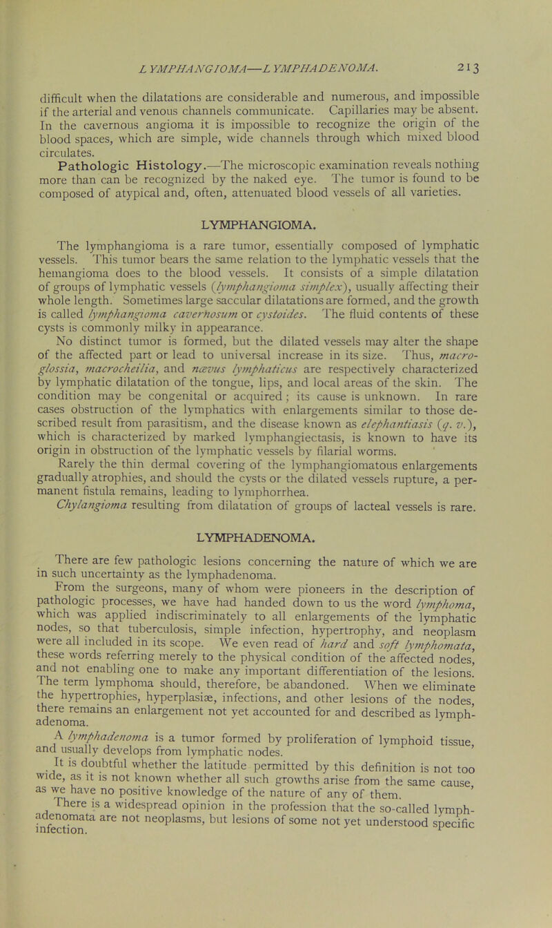 difficult when the dilatations are considerable and numerous, and impossible if the arterial and venous channels communicate. Capillaries may be absent. In the cavernous angioma it is impossible to recognize the origin of the blood spaces, which are simple, wide channels through which mixed blood circulates. Pathologic Histology.—The microscopic examination reveals nothing more than can be recognized by the naked eye. The tumor is found to be composed of atypical and, often, attenuated blood vessels of all varieties. LYMPHANGIOMA. The lymphangioma is a rare tumor, essentially composed of lymphatic vessels. This tumor bears the same relation to the lymphatic vessels that the hemangioma does to the blood vessels. It consists of a simple dilatation of groups of lymphatic vessels (,lymphangioma simplex), usually affecting their whole length. Sometimes large saccular dilatations are formed, and the growth is called lymphangioma caverhosum or cystoides. The fluid contents of these cysts is commonly milky in appearance. No distinct tumor is formed, but the dilated vessels may alter the shape of the affected part or lead to universal increase in its size. Thus, macro- glossia, macrocheilia, and ncevus lymphaticus are respectively characterized by lymphatic dilatation of the tongue, lips, and local areas of the skin. The condition may be congenital or acquired; its cause is unknown. In rare cases obstruction of the lymphatics with enlargements similar to those de- scribed result from parasitism, and the disease known as elephantiasis (</. v.), which is characterized by marked lymphangiectasis, is known to have its origin in obstruction of the lymphatic vessels by filarial worms. Rarely the thin dermal covering of the lymphangiomatous enlargements gradually atrophies, and should the cysts or the dilated vessels rupture, a per- manent fistula remains, leading to lymphorrhea. Chylangioma resulting from dilatation of groups of lacteal vessels is rare. LYMPHADENOMA. There are few pathologic lesions concerning the nature of which we are in such uncertainty as the lymphadenoma. From the surgeons, many of whom were pioneers in the description of pathologic processes, we have had handed down to us the word lymphoma, which was applied indiscriminately to all enlargements of the lymphatic nodes, so that tuberculosis, simple infection, hypertrophy, and neoplasm were all included in its scope. We even read of hard and soft lymphomata, these words referring merely to the physical condition of the affected nodes] and not enabling one to make any important differentiation of the lesions] I he term lymphoma should, therefore, be abandoned. When we eliminate the hypertrophies, hyperplasiae, infections, and other lesions of the nodes, there remains an enlargement not yet accounted for and described as lymph- adenoma. 3 1 A lymphadenoma is a tumor formed by proliferation of lymphoid tissue and usually develops from lymphatic nodes. It is doubtful whether the latitude permitted by this definition is not too wide, as it is not known whether all such growths arise from the same cause as we have no positive knowledge of the nature of any of them. There is a widespread opinion in the profession that the so-called lymph- infecti111^ ^ n0t neoplasms’ but lesions of some not yet understood specific