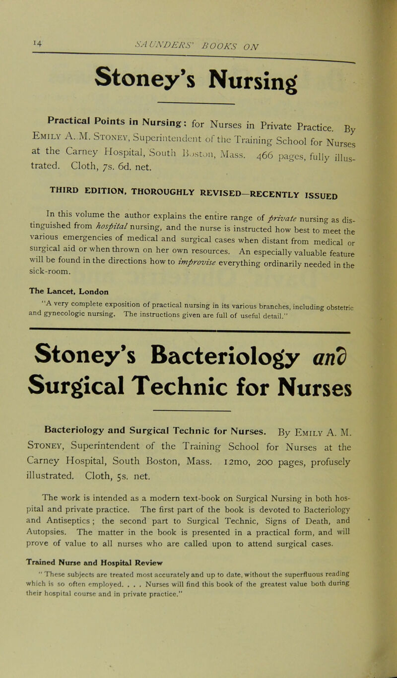 Stoney’s Nursing' Practical Points in Nursing: for Nurses in Private Practice. By Emily A. M. Stoney, Superintendent of the Training School for Nurses at the Carney Hospital, South Boston, Mass. 466 pages, fully illus_ trated. Cloth, 7s. 6d. net. third edition, thoroughly revised-recently issued In this volume the author explains the entire range of private nursing as dis- tinguished from hospital nursing, and the nurse is instructed how best to meet the various emergencies of medical and surgical cases when distant from medical or surgical aid or when thrown on her own resources. An especially valuable feature will be found in the directions how to improvise everything ordinarily needed in the sick-room. The Lancet, London A very complete exposition of practical nursing in its various branches, including obstetric and gynecologic nursing. The instructions given are full of useful detail.” Stoney’s Bacteriology and Surgical Technic for Nurses Bacteriology and Surgical Technic for Nurses. By Emily A. M. Stoney, Superintendent of the Training School for Nurses at the Carney Hospital, South Boston, Mass. i2mo, 200 pages, profusely illustrated. Cloth, 5s. net. The work is intended as a modern text-book on Surgical Nursing in both hos- pital and private practice. The first part of the book is devoted to Bacteriology and Antiseptics; the second part to Surgical Technic, Signs of Death, and Autopsies. The matter in the book is presented in a practical form, and will prove of value to all nurses who are called upon to attend surgical cases. Trained Nurse and Hospital Review  These subjects are treated most accurately and up to date, without the superfluous reading which is so often employed. . . . Nurses will find this book of the greatest value both during their hospital course and in private practice.