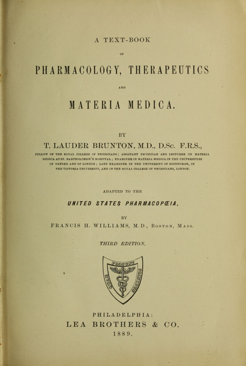 A TEXT-BOOK PHARMACOLOGY, THERAPEUTICS MATERIA MEDICA. I s BY T. LAUDER BRUNTON, M.D., D.Sc. F.R.S., FELLOW OF THE ROYAL COLLEGE OF PHYSICIANS; ASSISTANT PHYSICIAN AND LECTURER ON MATERIA MEDICA AT ST. BARTHOLOMEW’S HOSPITAL ; EXAMINER IN MATERIA MEDICA IN THE UNIVERSITIES OF OXFORD AND OF LONDON ; LATE EXAMINER IN THE UNIVERSITY OF EDINBURGH, IN THE VICTORIA UNIVERSITY, AND IN THE ROYAL COLLEGE OF PHYSICIANS, LONDON. ADAPTED TO THE UNITED STATES P H A R M AC 0 P(E IA, ; BY V FRANCIS H. WILLIAMS, M.D., Boston, Mass. f ' ^ THIRD EDITION. ■) -4 i if ,| . PHILADELPHIA: LEA BKOTHEES & CO.