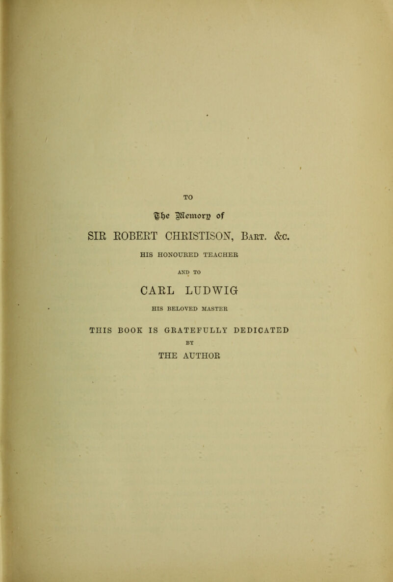 TO ^ilcmors of SIR ROBERT CHRISTISON, Bart. &c. HIS HONOURED TEACHER AND TO CARL LUDWIG HIS BELOVED MASTER THIS BOOK IS GRATEFULLY DEDICATED BY THE AUTHOR
