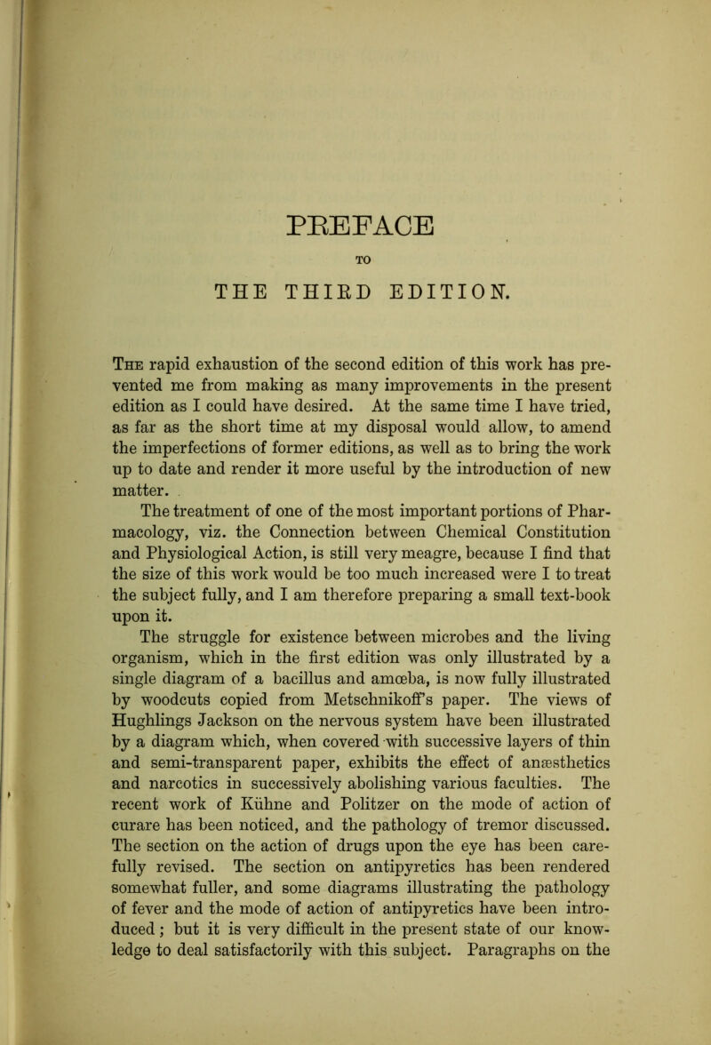 PEEFACE TO THE THIED EDITION. The rapid exhaustion of the second edition of this work has pre- vented me from making as many improvements in the present edition as I could have desired. At the same time I have tried, as far as the short time at my disposal would allow, to amend the imperfections of former editions, as well as to bring the work up to date and render it more useful by the introduction of new matter. . The treatment of one of the most important portions of Phar- macology, viz. the Connection between Chemical Constitution and Physiological Action, is still very meagre, because I find that the size of this work would be too much increased were I to treat the subject fully, and I am therefore preparing a small text-book upon it. The struggle for existence between microbes and the living organism, which in the first edition was only illustrated by a single diagram of a bacillus and amoeba, is now fully illustrated by woodcuts copied from Metschnikofi’s paper. The views of Hughlings Jackson on the nervous system have been illustrated by a diagram which, when covered with successive layers of thin and semi-transparent paper, exhibits the effect of anaesthetics and narcotics in successively abolishing various faculties. The recent work of Kuhne and Politzer on the mode of action of curare has been noticed, and the pathology of tremor discussed. The section on the action of drugs upon the eye has been care- fully revised. The section on antipyretics has been rendered somewhat fuller, and some diagrams illustrating the pathology of fever and the mode of action of antipyretics have been intro- duced ; but it is very difficult in the present state of our know- ledge to deal satisfactorily with this subject. Paragraphs on the