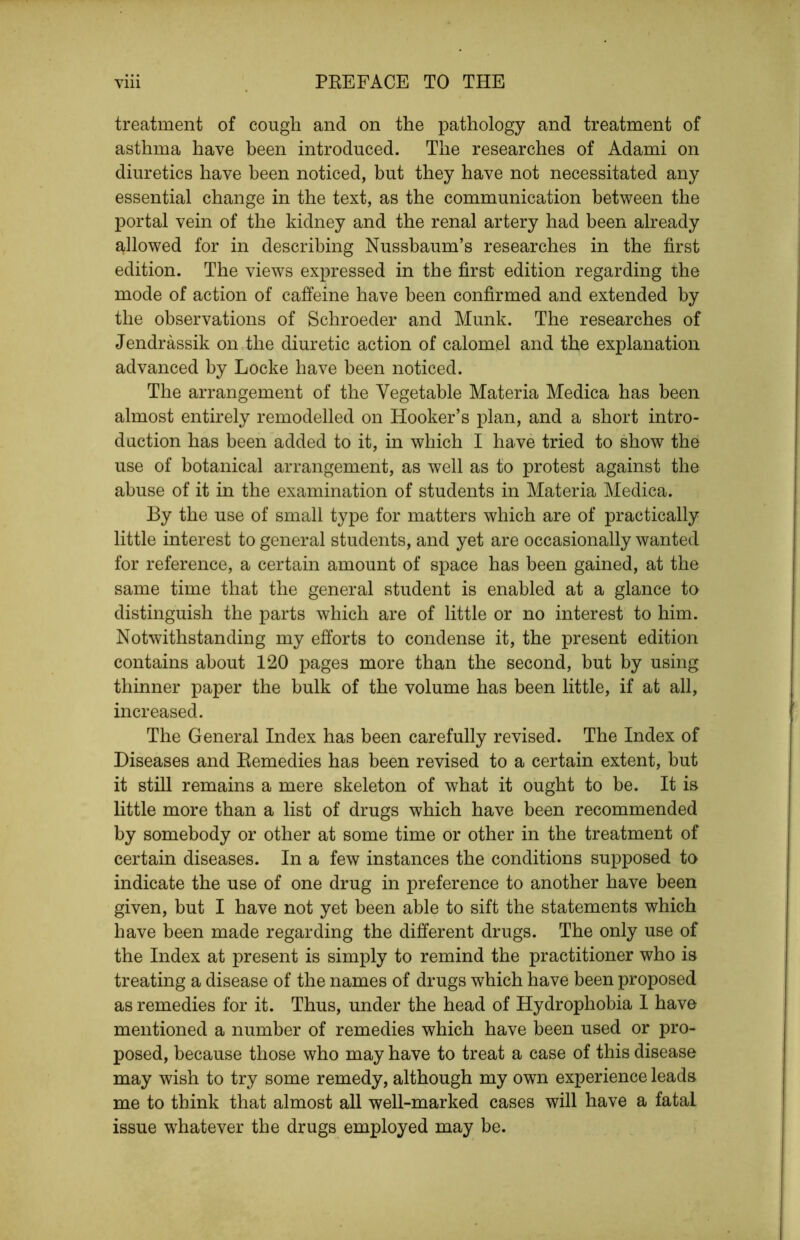 treatment of cough and on the pathology and treatment of asthma have been introduced. The researches of Adami on diuretics have been noticed, but they have not necessitated any essential change in the text, as the communication between the portal vein of the kidney and the renal artery had been already allowed for in describing Nussbaum’s researches in the first edition. The views expressed in the first edition regarding the mode of action of caffeine have been confirmed and extended by the observations of Schroeder and Munk. The researches of Jendrassik on the diuretic action of calomel and the explanation advanced by Locke have been noticed. The arrangement of the Vegetable Materia Medica has been almost entirely remodelled on Hooker’s plan, and a short intro- duction has been added to it, in which I have tried to show the use of botanical arrangement, as well as to protest against the abuse of it in the examination of students in Materia Medica. By the use of small type for matters which are of practically little interest to general students, and yet are occasionally wanted for reference, a certain amount of space has been gained, at the same time that the general student is enabled at a glance to distinguish the parts which are of little or no interest to him. Notwithstanding my efforts to condense it, the present edition contains about 120 pages more than the second, but by using thinner paper the bulk of the volume has been little, if at all, increased. The General Index has been carefully revised. The Index of Diseases and Remedies has been revised to a certain extent, but it still remains a mere skeleton of what it ought to be. It is little more than a list of drugs which have been recommended by somebody or other at some time or other in the treatment of certain diseases. In a few instances the conditions supposed to indicate the use of one drug in preference to another have been given, but I have not yet been able to sift the statements which have been made regarding the different drugs. The only use of the Index at present is simply to remind the practitioner who is treating a disease of the names of drugs which have been proposed as remedies for it. Thus, under the head of Hydrophobia 1 have mentioned a number of remedies which have been used or pro- posed, because those who may have to treat a case of this disease may wish to try some remedy, although my own experience leads me to think that almost all well-marked cases will have a fatal issue whatever the drugs employed may be.