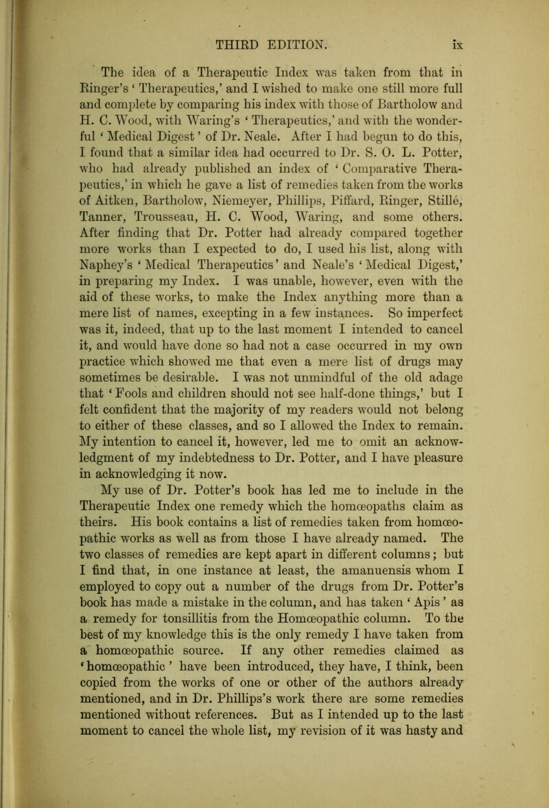 The idea of a Therapeutic Index was taken from that in Ringer’s ‘ Therapeutics,’ and I wished to make one still more full and complete by comparing his index with those of Bartholow and H. C. Wood, with Waring’s ‘ Therapeutics,’ and with the wonder- ful ‘ Medical Digest ’ of Dr. Neale. After I had begun to do this, I found that a similar idea had occurred to Dr. S. 0. L. Potter, who had already published an index of ‘ Comparative Thera- peutics,’ in which he gave a list of remedies taken from the works of Aitken, Bartholow, Niemeyer, Phillips, Piffard, Ringer, Stille, Tanner, Trousseau, H. C. Wood, Waring, and some others. After finding that Dr. Potter had already compared together more works than I expected to do, I used his list, along with Naphey’s ‘Medical Therapeutics’ and Neale’s ‘Medical Digest,’ in preparing my Index. I was unable, however, even with the aid of these works, to make the Index anything more than a mere list of names, excepting in a few instances. So imperfect was it, indeed, that up to the last moment I intended to cancel it, and would have done so had not a case occurred in my own practice which showed me that even a mere list of drugs may sometimes he desirable. I was not unmindful of the old adage that ‘ Fools and children should not see half-done things,’ but I felt confident that the majority of my readers would not belong to either of these classes, and so I allowed the Index to remain. My intention to cancel it, however, led me to omit an acknow- ledgment of my indebtedness to Dr. Potter, and I have pleasure in acknowledging it now. My use of Dr. Potter’s book has led me to include in the Therapeutic Index one remedy which the homoeopaths claim as theirs. His book contains a list of remedies taken from homoeo- pathic works as well as from those I have already named. The two classes of remedies are kept apart in different columns; but I find that, in one instance at least, the amanuensis whom I employed to copy out a number of the drugs from Dr. Potter’s book has made a mistake in the column, and has taken ‘ Apis ’ as a remedy for tonsillitis from the Homoeopathic column. To the best of my knowledge this is the only remedy I have taken from a homoeopathic source. If any other remedies claimed as * homoeopathic ’ have been introduced, they have, I think, been copied from the works of one or other of the authors already mentioned, and in Dr. Phillips’s work there are some remedies mentioned without references. But as I intended up to the last moment to cancel the whole list, my revision of it was hasty and