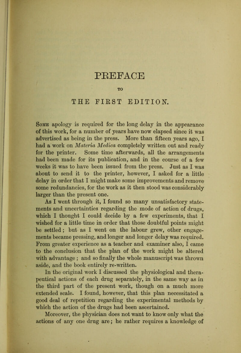 PEEFACE TO THE FIEST EDITION. Some apology is required for the long delay in the appearance of this work, for a number of years have now elapsed since it was advertised as being in the press. More than fifteen years ago, I had a work on Materia Medica completely written out and ready for the printer. Some time afterwards, all the arrangements had been made for its publication, and in the course of a few weeks it was to have been issued from the press. Just as I was about to send it to the printer, however, I asked for a little delay in order that I might make some improvements and remove some redundancies, for the work as it then stood was considerably larger than the present one. As I went through it, I found so many unsatisfactory state- ments and uncertainties regarding the mode of action of drugs, which I thought I could decide by a few experiments, that I wished for a little time in order that those doubtful points might be settled; but as I went on the labour grew, other engage- ments became pressing, and longer and longer delay was required. From greater experience as a teacher and examiner also, I came to the conclusion that the plan of the work might be altered with advantage ; and so finally the whole manuscript was thrown aside, and the book entirely re-written. In the original work I discussed the physiological and thera- peutical actions of each drug separately, in the same way as in the third part of the present work, though on a much more extended scale. I found, however, that this plan necessitated a good deal of repetition regarding the experimental methods by which the action of the drugs had been ascertained. Moreover, the physician does not want to know only what the actions of any one drug are; he rather requires a knowledge of