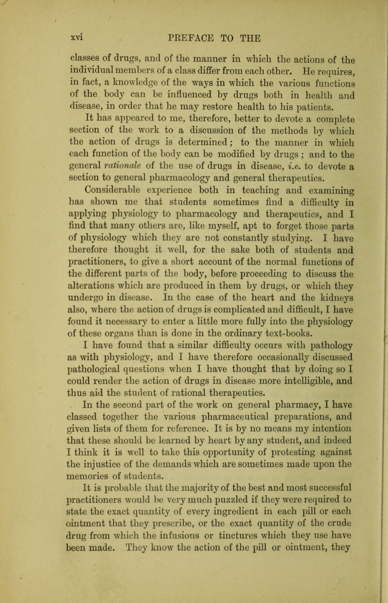 classes of drugs, and of the manner in which the actions of the individual members of a class differ from each other. He requires, in fact, a knowledge of the ways in which the various functions of the body can be influenced by drugs both in health and disease, in order that he may restore health to his patients. It has appeared to me, therefore, better to devote a complete section of the work to a discussion of the methods by which the action of drugs is determined; to the manner in which each function of the body can be modified by drugs ; and to the general rationale of the use of drugs in disease, i.e. to devote a section to general pharmacology and general therapeutics. Considerable experience both in teaching and examining has shown me that students sometimes find a difficulty in applying physiology to pharmacology and therapeutics, and I find that many others are, like myself, apt to forget those parts of physiology which they are not constantly studying. I have therefore thought it well, for the sake both of students and practitioners, to give a short account of the normal functions of the different parts of the body, before proceeding to discuss the alterations which are produced in them by drugs, or which they undergo in disease. In the case of the heart and the kidneys also, where the action of drugs is complicated and difficult, I have found it necessary to enter a little more fully into the physiology of these organs than is done in the ordinary text-books. I have found that a similar difficulty occurs with pathology as with physiology, and I have therefore occasionally discussed pathological questions when I have thought that by doing so I could render the action of drugs in disease more intelligible, and thus aid the student of rational therapeutics. . In the second part of the work on general pharmacy, I have classed together the various pharmaceutical preparations, and given lists of them for reference. It is by no means my intention that these should be learned by heart by any student, and indeed I think it is well to take this opportunity of protesting against the injustice of the demands which are sometimes made upon the memories of students. It is probable that the majority of the best and most successful practitioners would be very much puzzled if they were required to state the exact quantity of every ingredient in each pill or each ointment that they prescribe, or the exact quantity of the crude drug from which the infusions or tinctures which they use have been made. They know the action of the pill or ointment, they