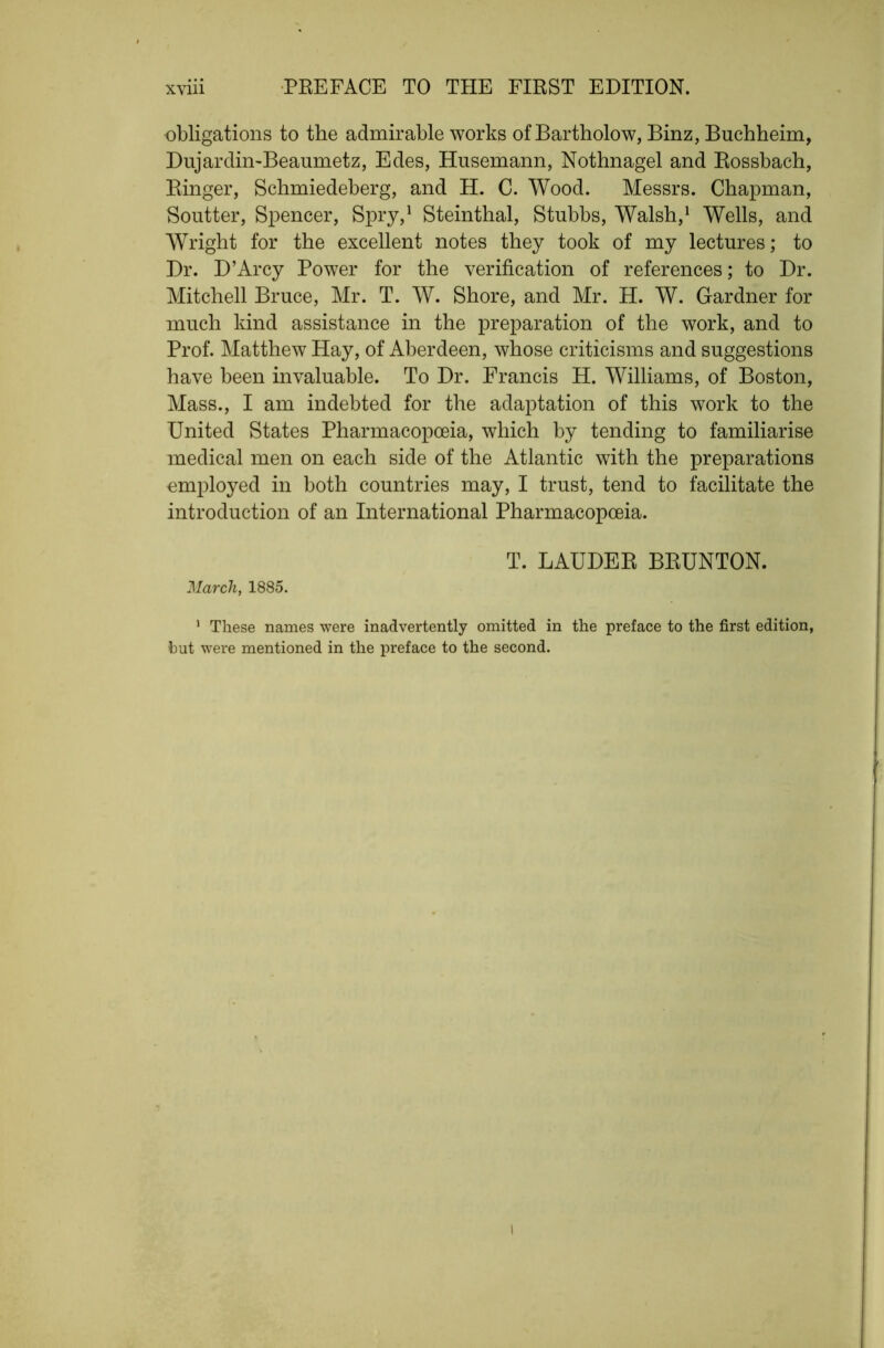 obligations to the admirable works of Bartholow, Binz, Buchheim, Dujardiii'Beaumetz, Edes, Husemann, Nothnagel and Eossbach, Einger, Schmiedeberg, and H. C. Wood. Messrs. Chapman, Soutter, Spencer, Spry,^ Steinthal, Stubbs, Walsh,^ Wells, and Wright for the excellent notes they took of my lectures; to Dr. D’Arcy Power for the verification of references; to Dr. Mitchell Bruce, Mr. T. W. Shore, and Mr. H. W. Gardner for much kind assistance in the preparation of the work, and to Prof. Matthew Hay, of Aberdeen, whose criticisms and suggestions have been invaluable. To Dr. Francis H. Williams, of Boston, Mass., I am indebted for the adaptation of this work to the United States Pharmacopoeia, which by tending to familiarise medical men on each side of the Atlantic with the preparations employed in both countries may, I trust, tend to facilitate the introduction of an International Pharmacopoeia. T. LAUDEE BEUNTON. March, 1885. ' These names were inadvertently omitted in the preface to the first edition, hut were mentioned in the preface to the second. I