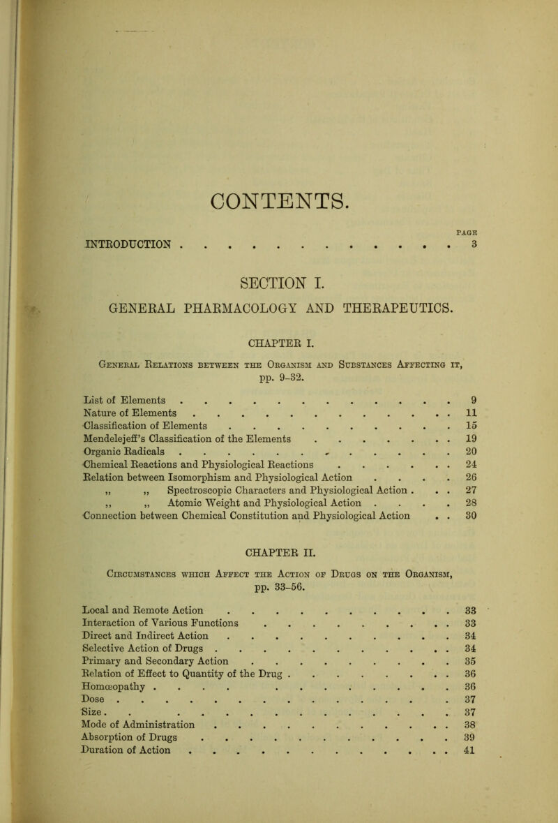 CONTENTS INTRODUCTION PAGE . 3 SECTION I. GENERAL PHARMACOLOGY AND THERAPEUTICS. CHAPTER I. Geneeal Relations between the Oeganism and Substances Affecting it, pp. 9-32. List of Elements 9 Nature of Elements 11 Classification of Elements 15 Mendelejeff’s Classification of the Elements 19 Organic Radicals 20 Chemical Reactions and Physiological Reactions 24 Relation between Isomorphism and Physiological Action . . . .26 ,, ,, Spectroscopic Characters and Physiological Action . , . 27 ,, „ Atomic Weight and Physiological Action . . . .28 Connection between Chemical Constitution and Physiological Action , . 30 CHAPTER II. ClKCUMSTANCES WHICH AfFECT THE ACTION OF DeUGS ON THE OeGANISM, pp. 33-56. Local and Remote Action 33 Interaction of Various Functions 33 Direct and Indirect Action 34 Selective Action of Drugs 34 Primary and Secondary Action 35 Relation of Effect to Quantity of the Drug 36 Homoeopathy .... 36 Dose .37 Size. . 37 Mode of Administration 38 Absorption of Drugs 39 Duration of Action 41