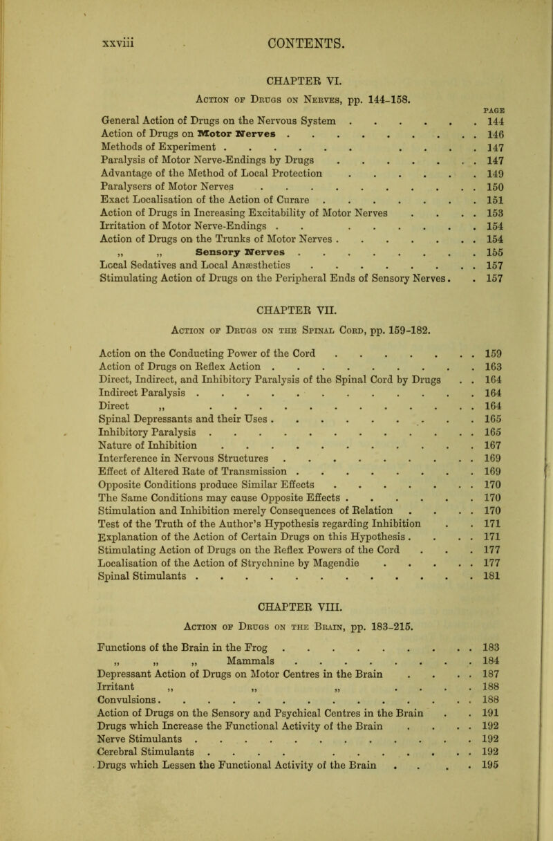 CHAPTEE VI. Action op Drugs on Nerves, pp. 144-158. PAGE General Action of Drugs on the Nervous System 144 Action of Drugs on lector Nerves . 146 Methods of Experiment .... 147 Paralysis of Motor Nerve-Endings by Drugs 147 Advantage of the Method of Local Protection 149 Paralysers of Motor Nerves 150 Exact Localisation of the Action of Curare 151 Action of Drugs in Increasing Excitability of Motor Nerves . . . . 153 Irritation of Motor Nerve-Endings . . 154 Action of Drugs on the Trunks of Motor Nerves 154 „ „ Sensory Nerves 155 Local Sedatives and Local Anaesthetics 157 Stimulating Action of Drugs on the Peripheral Ends of Sensory Nerves. . 157 CHAPTEE VII. Action of Drugs on the Spinal Cord, pp. 159-182. Action on the Conducting Power of the Cord 159 Action of Drugs on Eeflex Action 163 Direct, Indirect, and Inhibitory Paralysis of the Spinal Cord by Drugs . . 164 Indirect Paralysis 164 Direct ,, 164 Spinal Depressants and their Uses 165 Inhibitory Paralysis 165 Nature of Inhibition 167 Interference in Nervous Structures 169 Effect of Altered Eate of Transmission 169 Opposite Conditions produce Similar Effects 170 The Same Conditions may cause Opposite Effects 170 Stimulation and Inhibition merely Consequences of Eolation . . . . 170 Test of the Truth of the Author’s Hypothesis regarding Inhibition . . 171 Explanation of the Action of Certain Drugs on this Hypothesis . . . . 171 Stimulating Action of Drugs on the Eeflex Powers of the Cord . . . 177 Localisation of the Action of Strychnine by Magendie 177 Spinal Stimulants 181 CHAPTEE VIII. Action of Drugs on the Brain, pp. 183-215. Functions of the Brain in the Frog 183 „ „ „ Mammals 184 Depressant Action of Drugs on Motor Centres in the Brain . . . . 187 Irritant „ „ „ .... 188 Convulsions 188 Action of Drugs on the Sensory and Psychical Centres in the Brain . . 191 Drugs which Increase the Functional Activity of the Brain . . . . 192 Nerve Stimulants 192 Cerebral Stimulants .... 192 . Drugs which Lessen the Functional Activity of the Brain . . . . 195