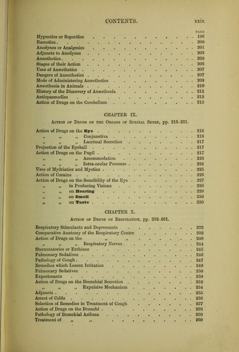 PAGE Hypnotics or Soporifics 196 Narcotics 200 Anodynes or Analgesics 201 Adjuncts to Anodynes 203 Anaesthetics 203 Stages of their Action 206 Uses of Anaesthetics 207 Dangers of Anaesthetics 207 Mode of Administering Anaesthetics 209 Anaesthesia in Animals . 210 History of the Discovery of Anaesthesia 211 Antispasmodics 212 Action of Drugs on the Cerebellum 215 CHAPTER IX. Action of Deugs on the Oegans of Special Sense, pp. 216-231. Action of Drugs on the Eye 216 „ „ ,, Conjunctiva 216 „ „ ,, Lacrimal Secretion 217 Projection of the Eyeball 217 Action of Drugs on the Pupil .217 „ „ „ Accommodation 223 „ „ „ Intra-ocular Pressure 224 Uses of Mydriatics and Myotics 225 Action of Cocaine 226 Action of Drugs on the Sensibility of the Eye 227 „ „ in Producing Visions 228 „ ,, on Hearingr 228 „ „ on Smell 230 „ „ on Taste 230 CHAPTER X. Action of Deugs on Respieation, pp. 232-261. Respiratory Stimulants and Depressants 232 Comparative Anatomy of the Respiratory Centre . . . . . . 232 Action of Drugs on the „ „ 240 „ „ „ Respiratory Nerves 244 Sternutatories or Errhines . ' 245 Pulmonary Sedatives 246 Pathology of Cough 247 Remedies which Lessen Irritation 249 Pulmonary Sedatives 250 Expectorants 250 Action of Drugs on the Bronchial Secretion ‘ 252 „ „ „ Expulsive Mechanism 254 Adjuncts 255 Arrest of Colds 256 Selection of Remedies in Treatment of Cough 257 Action of Drugs on the Bronchi 259 Pathology of Bronchial Asthma 259 Treatment of „ ,, 260