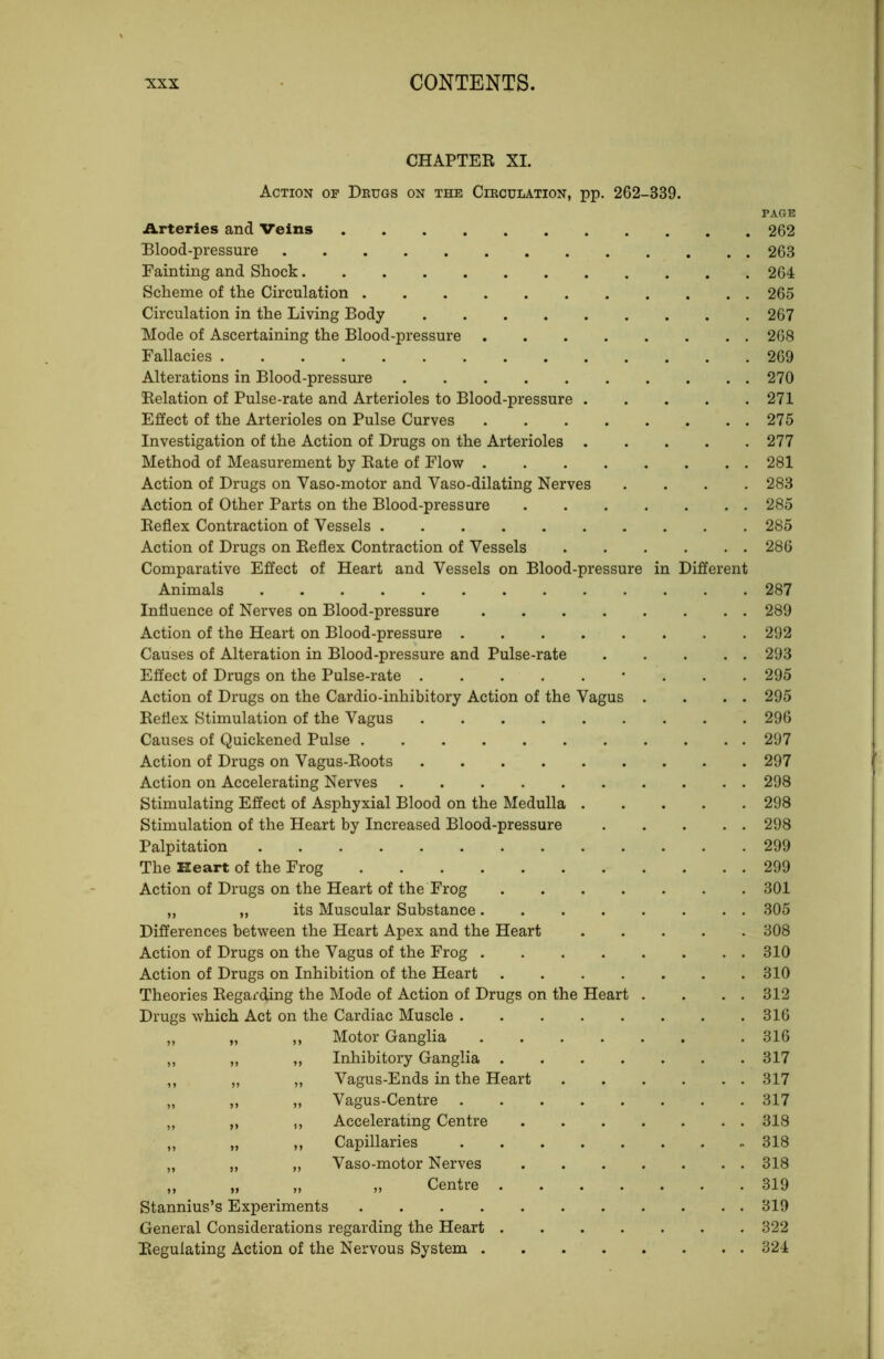 CHAPTER XL Action of Deugs on the Cieculation, pp. 262-339. PAGE ilrteries and Veins 262 Blood-pressure 263 Fainting and Shock 264 Scheme of the Circulation 265 Circulation in the Living Body 267 Mode of Ascertaining the Blood-pressure 268 Fallacies 269 Alterations in Blood-pressure 270 Relation of Pulse-rate and Arterioles to Blood-pressure 271 Effect of the Arterioles on Pulse Curves 275 Investigation of the Action of Drugs on the Arterioles 277 Method of Measurement by Rate of Flow 281 Action of Drugs on Vaso-motor and Vaso-dilating Nerves .... 283 Action of Other Parts on the Blood-pressure 285 Reflex Contraction of Vessels 285 Action of Drugs on Reflex Contraction of Vessels . . . . . . 286 Comparative Effect of Heart and Vessels on Blood-pressure in Different Animals 287 Influence of Nerves on Blood-pressure 289 Action of the Heart on Blood-pressure 292 Causes of Alteration in Blood-pressure and Pulse-rate 293 Effect of Drugs on the Pulse-rate 295 Action of Drugs on the Cardio-inhibitory Action of the Vagus . . . . 295 Reflex Stimulation of the Vagus 296 Causes of Quickened Pulse 297 Action of Drugs on Vagus-Roots 297 Action on Accelerating Nerves 298 Stimulating Effect of Asphyxial Blood on the Medulla 298 Stimulation of the Heart by Increased Blood-pressure 298 Palpitation 299 The Heart of the Frog 299 Action of Drugs on the Heart of the Frog 301 „ „ its Muscular Substance 305 Differences between the Heart Apex and the Heart 308 Action of Drugs on the Vagus of the Frog 310 Action of Drugs on Inhibition of the Heart 310 Theories Regarding the Mode of Action of Drugs on the Heart . . . . 312 Drugs which Act on the Cardiac Muscle . . . . . . . .316 ,, „ ,, Motor Ganglia . 316 ,, „ ,, Inhibitory Ganglia 317 ,, „ „ Vagus-Ends in the Heart 317 „ „ „ Vagus-Centre 317 ,, ,, ,, Accelerating Centre 318 „ „ ,, Capillaries 318 „ „ „ Vaso-motor Nerves 318 ,, „ „ „ Centre 319 Stannius’s Experiments 319 General Considerations regarding the Heart 322 Regulating Action of the Nervous System 324