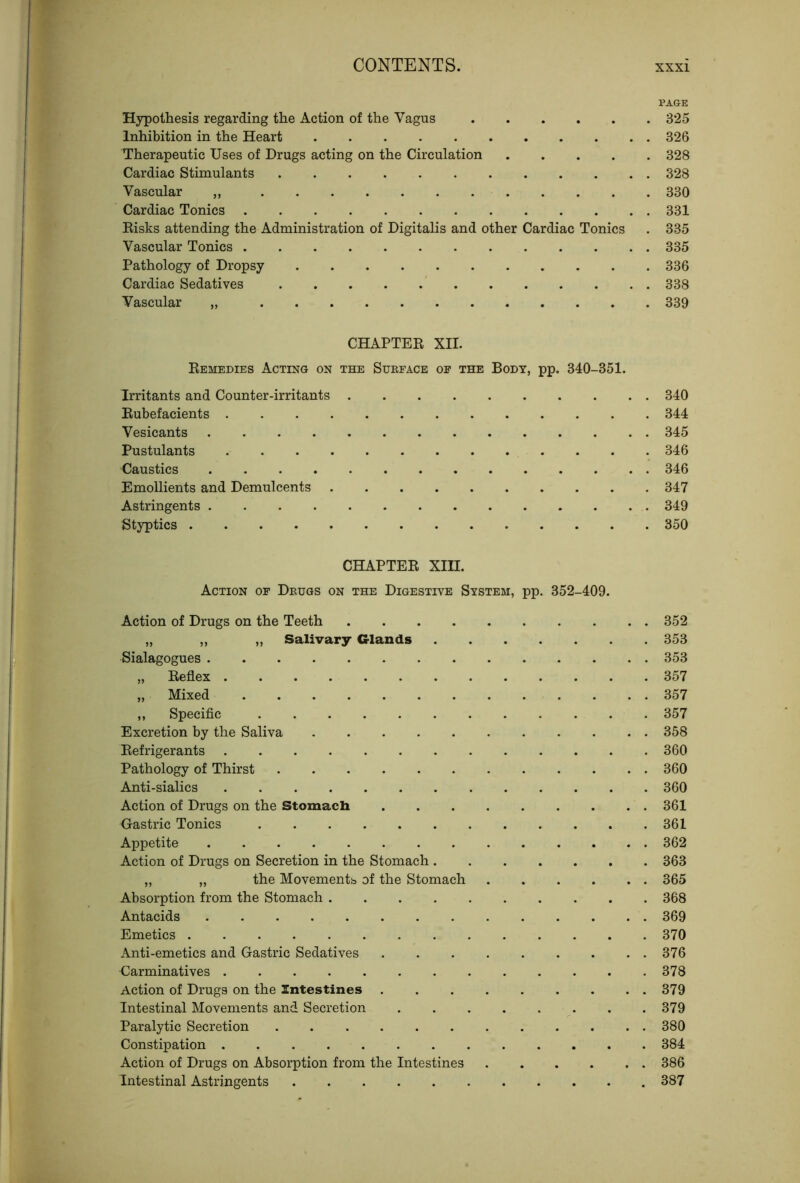 PAGE Hypothesis regarding the Action of the Vagus 325 Inhibition in the Heart 326 Therapeutic Uses of Drugs acting on the Circulation 328 Cardiac Stimulants 328 Vascular 330 Cardiac Tonics 331 Eisks attending the Administration of Digitalis and other Cardiac Tonics . 335 Vascular Tonics 335 Pathology of Dropsy 336 Cardiac Sedatives 338 Vascular 339 CHAPTEE XII. Eemedies Acting on the Sueface of the Body, pp. 340-351. Irritants and Counter-irritants 340 Eubefacients 344 Vesicants 345 Pustulants 346 Caustics 346 Emollients and Demulcents 347 Astringents 349 Styptics 350 CHAPTEE XIII. Action of Deugs on the Digestive System, pp. 352-409. Action of Drugs on the Teeth 352 „ ,, „ Salivary Glands 353 Sialagogues 353 „ Eeflex 357 „ Mixed 357 „ Specific 357 Excretion by the Saliva 358 Eefrigerants 360 Pathology of Thirst 360 Anti-sialics 360 Action of Drugs on the Stomach 361 Gastric Tonics 361 Appetite 362 Action of Drugs on Secretion in the Stomach 363 „ „ the Movementb of the Stomach 365 Absorption from the Stomach 368 Antacids 369 Emetics 370 Anti-emetics and Gastric Sedatives 376 Carminatives 378 Action of Drugs on the Intestines 379 Intestinal Movements and Secretion 379 Paralytic Secretion 380 Constipation 384 Action of Drugs on Absorption from the Intestines 386 Intestinal Astringents 387