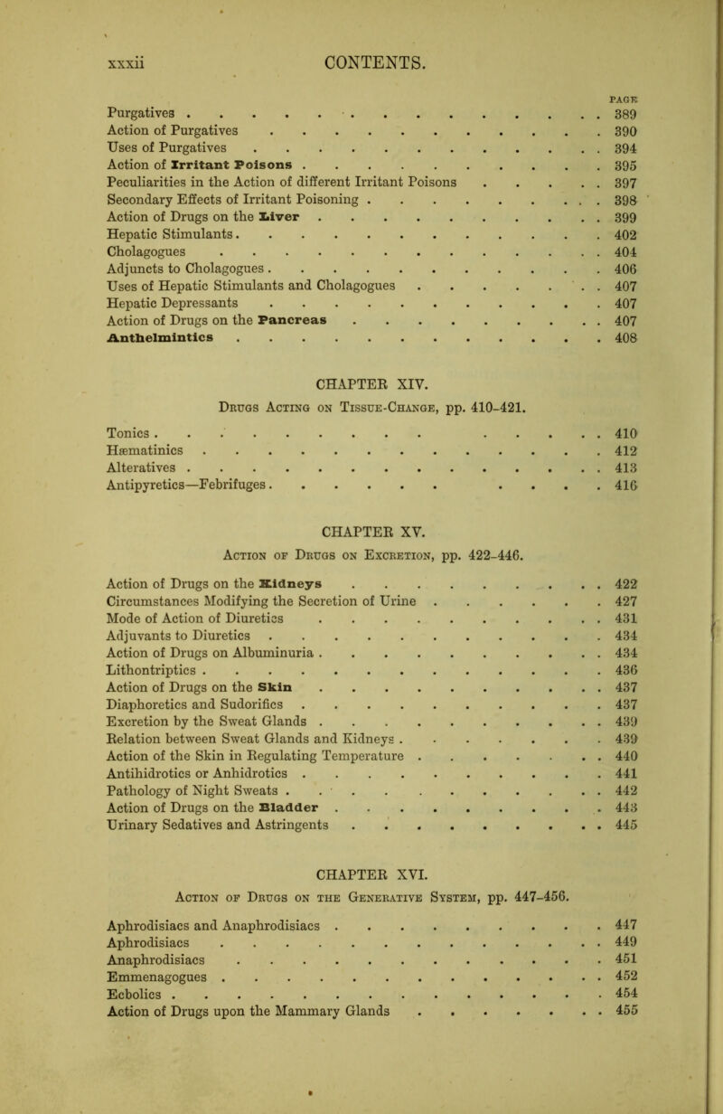 PAGTC Purgatives 389 Action of Purgatives 390 Uses of Purgatives 394 Action of Irritant Poisons 395 Peculiarities in the Action of different Irritant Poisons 397 Secondary Effects of Irritant Poisoning 398 ‘ Action of Drugs on the Xiiver 399 Hepatic Stimulants 402 Cholagogues 404 Adjuncts to Cholagogues 406 Uses of Hepatic Stimulants and Cholagogues . 407 Hepatic Depressants 407 Action of Drugs on the Pancreas 407 Antbelmintics 408 CHAPTER XIV. Drugs Acting on Tissue-Change, pp. 410-421. Tonics 410 Haematinics 412 Alteratives 413 Antipyretics—Febrifuges .... 416 CHAPTER XV. Action of Drugs on Excretion, pp. 422-446. Action of Drugs on the Kidneys 422 Circumstances Modifying the Secretion of Urine 427 Mode of Action of Diuretics 431 Adjuvants to Diuretics 434 Action of Drugs on Albuminuria 434 Lithontriptics 436 Action of Drugs on the Skin 437 Diaphoretics and Sudorifics 437 Excretion by the Sweat Glands 439 Relation between Sweat Glands and Kidneys 439 Action of the Skin in Regulating Temperature 440 Antihidrotics or Anhidrotics 441 Pathology of Night Sweats . . ■ . 442 Action of Drugs on the Bladder 443 Urinary Sedatives and Astringents . .' 445 CHAPTER XVI. Action of Drugs on the Generative System, pp. 447-456. Aphrodisiacs and Anaphrodisiacs 447 Aphrodisiacs 449 Anaphrodisiacs 451 Emmenagogues 452 Ecbolics 454 Action of Drugs upon the Mammary Glands 455