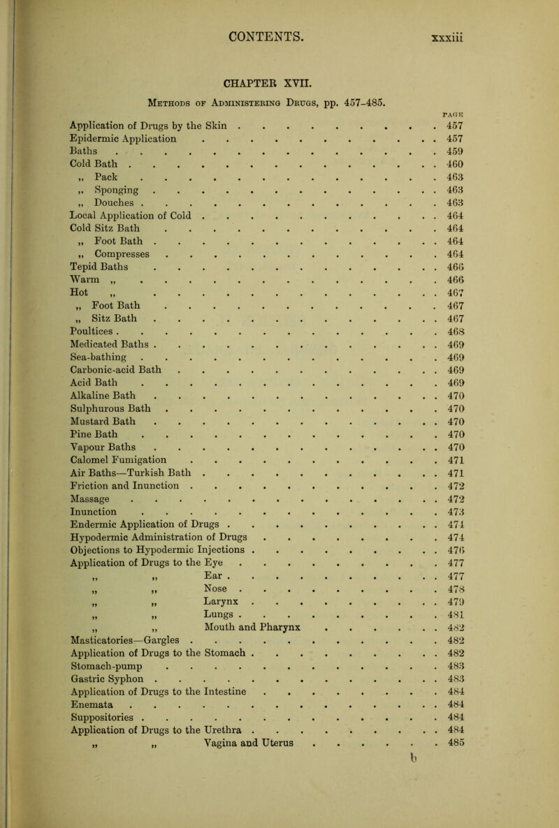 CHAPTER XVII. Methods of Administering Drugs, pp. 457-485. Application of Drugs by the Skin . Epidermic Application Baths Cold Bath „ Pack „ Sponging „ Douches Local Application of Cold . Cold Sitz Bath .... „ Foot Bath „ Compresses .... Tepid Baths Warm „ ..... Hot „ „ Foot Bath .... „ Sitz Bath Poultices Medicated Baths Sea-bathing ..... Carbonic-acid Bath .... Acid Bath Alkaline Bath ..... Sulphurous Bath .... Mustard Bath Pine Bath Vapour Baths Calomel Fumigation Air Baths—Turkish Bath . Friction and Inunction . Massage Inunction ..... Endermic Application of Drugs . Hypodermic Administration of Drugs Objections to Hypodermic Injections . Application of Drugs to the Eye Masticatories—Gargles Application of Drugs to the Stomach . Stomach-pump Gastric Syphon Application of Drugs to the Intestine Enemata Suppositories Application of Drugs to the Urethra . „ „ Vagina and Uterus Ear . . . . Nose Larynx Lungs . Mouth and Pharynx PART? 457 457 459 460 463 463 463 464 464 464 464 466 466 467 467 467 468 469 469 469 469 470 470 470 470 470 471 471 472 472 473 474 474 476 477 477 478 479 481 482 482 482 483 483 484 484 484 484 485