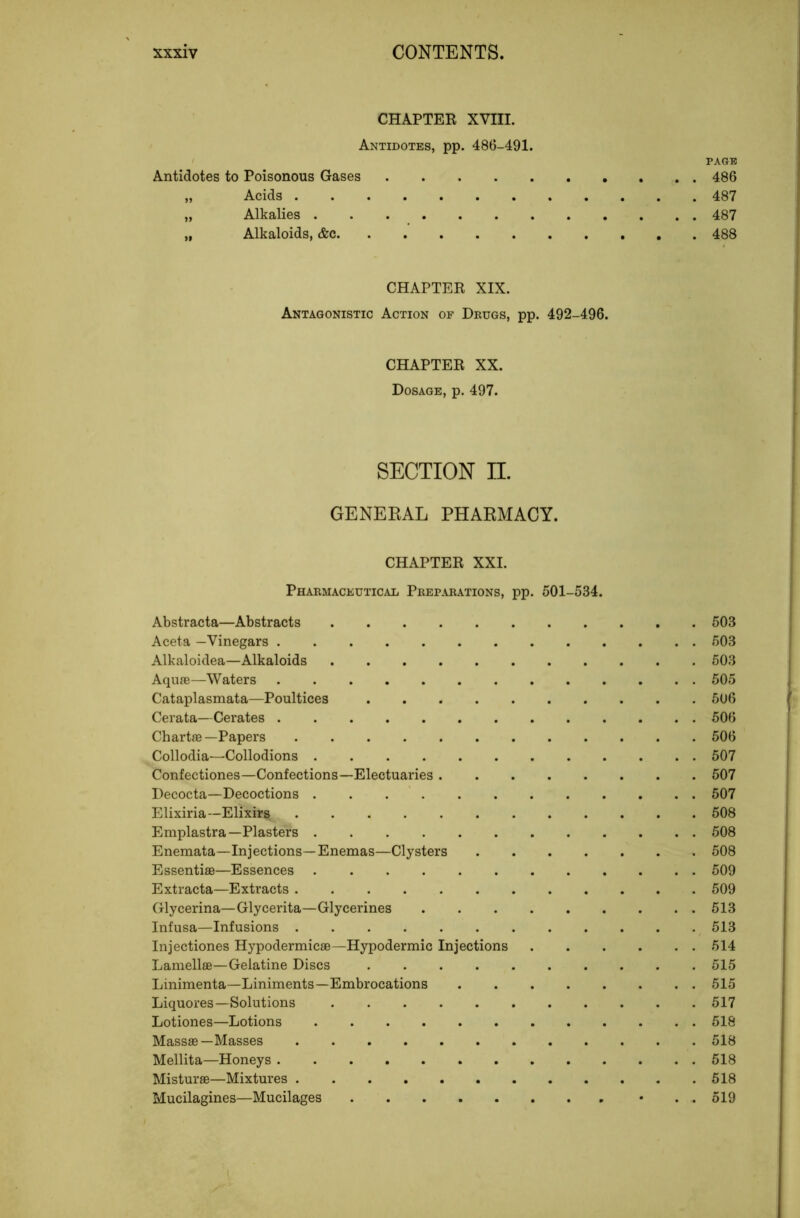 CHAPTER XVIII. Antidotes, pp. 486-491. Antidotes to Poisonous Gases „ Acids „ Alkalies „ Alkaloids, &c PAGE 486 487 487 488 CHAPTER XIX. Antagonistic Action of Dkugs, pp. 492-496. CHAPTER XX. Dosage, p. 497. SECTION n. GENEEAL PHARMACY. CHAPTER XXI. Pharmaceutical Preparations, pp. 501-534. Abstracta—Abstracts Aceta —Vinegars Alkaloidea—Alkaloids Aqufe—Waters Cataplasmata—Poultices Cerata—Cerates Chartre—Papers Collodia—Collodions Confectiones—Confections—Electuaries Decocta—Decoctions Elixiria—Elixirs Emplastra—Plasters Enemata—Injections—Enemas—Clysters .... Essentiae—Essences Extracta—Extracts Glycerina— Gly cerita—Glycerines Infusa—Infusions Injectiones Hypodermicae—Hypodermic Injections Lamellae—Gelatine Discs Linimenta—Liniments—Embrocations Liquores—Solutions Lotiones—Lotions Massae—Masses Mellita—Honeys Misturae—Mixtures Mucilagines—Mucilages 503 503 503 505 506 506 506 507 507 507 508 508 508 509 509 513 513 514 515 515 517 518 518 518 518 519