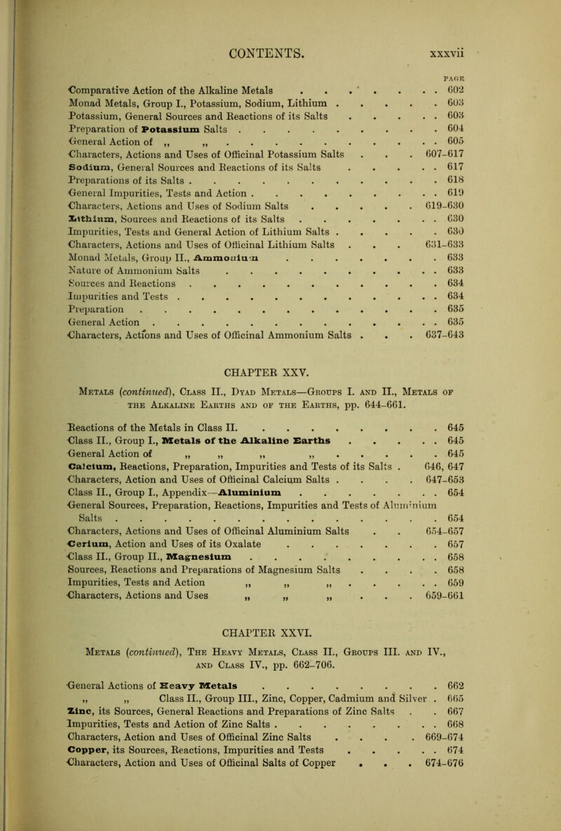 PAOR Comparative Action of the Alkaline Metals Monad Metals, Group I., Potassium, Sodium, Lithium . Potassium, General Sources and Beactions of its Salts Preparation of Potassium Salts General Action of ,, „ • Characters, Actions and Uses of Officinal Potassium Salts Sodium, General Sources and Beactions of its Salts Preparations of its Salts ....... General Impurities, Tests and Action Characters, Actions and Uses of Sodium Salts Xitthium, Sources and Beactions of its Salts Impurities, Tests and General Action of Lithium Salts . Characters, Actions and Uses of Officinal Lithium Salts Monad Metals, Group II., Ammoniu-.n Nature of Ammonium Salts Sources and Beactions Impurities and Tests Preparation General Action Characters, Actfons and Uses of Officinal Ammonium Salts . . C02 . 608 . . 608 . 604 , . 605 607-617 . 617 . 618 , . 610 619-680 . 630 . 680 681-688 . 633 , . 638 . 634 , . 634 . 635 , . 635 637-643 CHAPTEB XXV. Metals {continued), Class II., Dyad Metals—Groups I. and II., Metals of THE Alkaline Earths and of the Earths, pp. 644-661. Beactions of the Metals in Class II. 645 Class II., Group L, IVletals of tlie Alkaline Eartbs 645 General Action of >» » 645 Calcium, Beactions, Preparation, Impurities and Tests of its Salts . 646, 647 Characters, Action and Uses of Officinal Calcium Salts .... 647-653 Class II., Group I., Appendix—Aluminium 654 General Sources, Preparation, Beactions, Impurities and Tests of Aluminium Salts 654 Characters, Actions and Uses of Officinal Aluminium Salts . . 654-657 Cerium, Action and Uses of its Oxalate ....... 657 Class II., Group II., Magrnesium 658 Sources, Beactions and Preparations of Magnesium Salts .... 658 Impurities, Tests and Action „ „ 659 Characters, Actions and Uses „ „ „ . . . 659-661 CHAPTEB XXVI. Metals {continued), The Heavy Metals, Class II., Groups III. and IV., AND Class IV., pp. 662-706. General Actions of Heavy I^etals 662 ,, „ Class II., Group III., Zinc, Copper, Cadmium and Silver . 665 Zinc, its Sources, General Beactions and Preparations of Zinc Salts . . 667 Impurities, Tests and Action of Zinc Salts 668 Characters, Action and Uses of Officinal Zinc Salts .... 669-674 Copper, its Sources, Beactions, Impurities and Tests 674 Characters, Action and Uses of Officinal Salts of Copper • . . 674-676