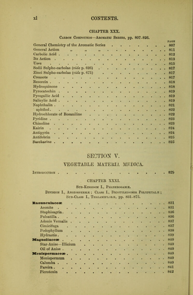 CHAPTER XXX. Carbon Compounds—Aromatic Series, pp. 807-826. PAGE General Chemistry of the Aromatic Series 807 General Action „ „ 811 Carbolic Acid 812 Its Action 813 Uses 815 Sodii Sulpho-carbolas {vide p. 626) 817 Zinci Sulpho-carbolas {vide p. 071) 817 Creasote 817 Resorcin 818 Hydrocjuinone 818 Pyrocatechin 819 Pyrogallic Acid 819 Salicylic Acid 819 Naphthalin 821 aphthol 822 Hydrochlorate of Rosaniline 822 Pyridine 823 Chinoline 823 Kairin 824 Antipyrin 824 Antifebrin 825 Saccharine 825 SEG'J'ION V. VEGETABLE MATEUIA MEDICA. Introduction 829 CHAPTER XXXI. Sub-Kingdom I., Phanerogam.®. Division I., ANGiosPERMai; Class I., Dicotyledones Polypetal.e ; Sub-Class I., Tiialamiflor.e, pp. 831-875. Ranunculaceae 831 Aconite 831 Staphisagria 836 Pulsatilla 836 Adonis Vernalis 837 Cimicifuga ............ 837 Podophyllum 838 Hydrastis 839 IVIagrnollacese 840 Star-Anise—Illicium 840 Oil of Anise 840 IMCenispermacese 840 Menispermum 840 Calumba • 840 Pareira 841 Picrotoxin 842