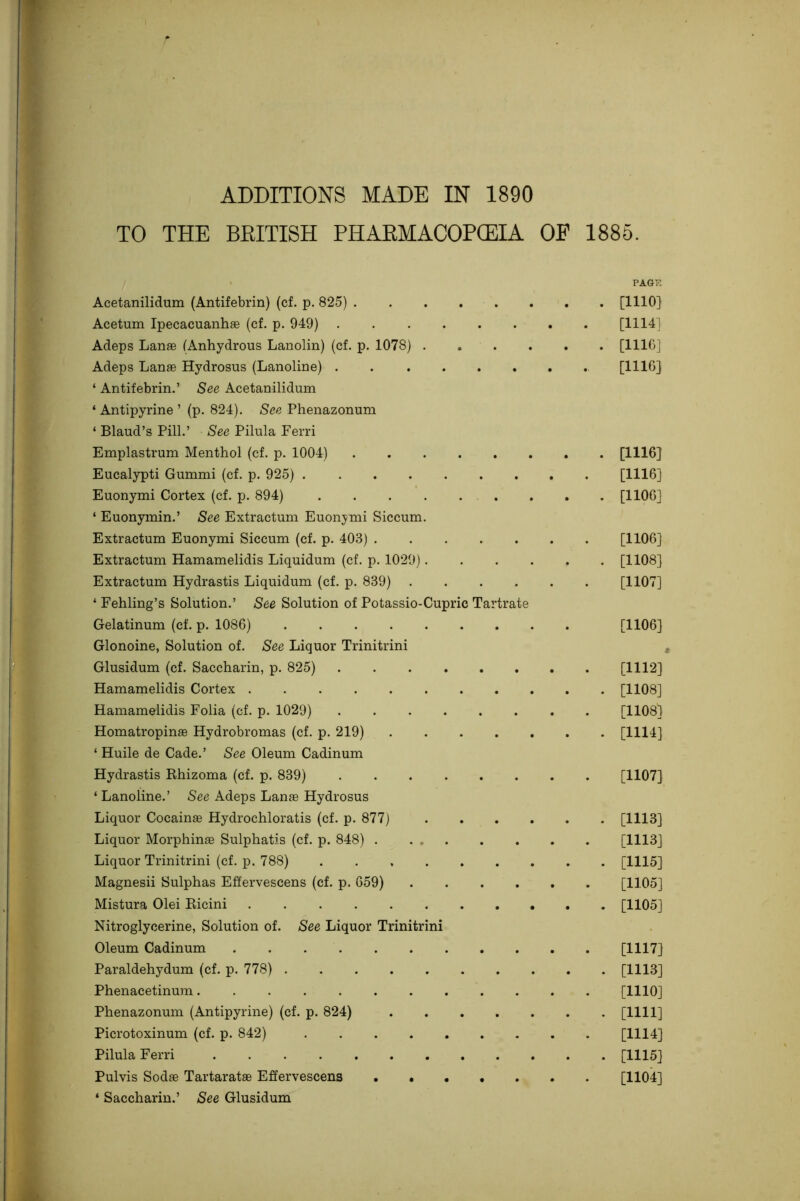 ADDITIONS MADE IN 1890 TO THE BEITISH PHAEMACOPCEIA OF 1885. PAGE Acetanilidum (Antifebrin) (cf. p. 825) [1110] Acetum Ipecacuanhas (cf. p. 949) [1114] Adeps Lanae (Anhydrous Lanolin) (cf. p. 1078) [HIG] Adeps Lanae Hydrosus (Lanoline) . [1116] ‘ Antifebrin.’ See Acetanilidum ‘ Antipyrine ’ (p. 824). See Phenazonum ‘ Blaud’s Pill.’ See Pilula Ferri Emplastrum Menthol (cf. p. 1004) [1116] Eucalypti Gummi (cf. p. 925) [1116] Euonymi Cortex (cf. p. 894) [IIOG] ‘ Euonymin.’ See Extractum Euon;^mi Siccum. Extractum Euonymi Siccum (cf. p. 403) [1106] Extractum Hamamelidis Liquidum (cf. p. 1029) [1108] Extractum Hydrastis Liquidum (cf. p. 839) [1107] ‘ Fehling’s Solution.’ See Solution of Potassio-Cupric Tartrate Gelatinum (cf. p. 1086) [1106] Glonoine, Solution of. See Liquor Trinitrini Glusidum (cf. Saccharin, p. 825) [1112] Hamamelidis Cortex [1108] Hamamelidis Folia (cf. p. 1029) [1108] Homatropinae Hydrobromas (cf. p. 219) [1114] ‘ Huile de Cade.’ See Oleum Cadinum Hydrastis Rhizoma (cf. p. 839) [1107] ‘ Lanoline.’ See Adeps Lanae Hydrosus Liquor Cocainae Hydrochloratis (cf. p. 877) [1113] Liquor Morphinae Sulphatis (cf. p. 848) [1113] Liquor Trinitrini (cf. p. 788) [1115] Magnesii Sulphas Effervescens (cf. p. 659) [1105] Mistura Olei Ricini [1105] Nitroglycerine, Solution of. See Liquor Trinitrini Oleum Cadinum [1117] Paraldehydum (cf. p. 778) [1113] Phenacetinum [1110] Phenazonum (Antipyrine) (cf. p. 824) [1111] Picrotoxinum (cf. p. 842) [1114] Pilula Ferri [1115] Pulvis Sodae Tartaratae Effervescens [1104] ‘ Saccharin.’ See Glusidum