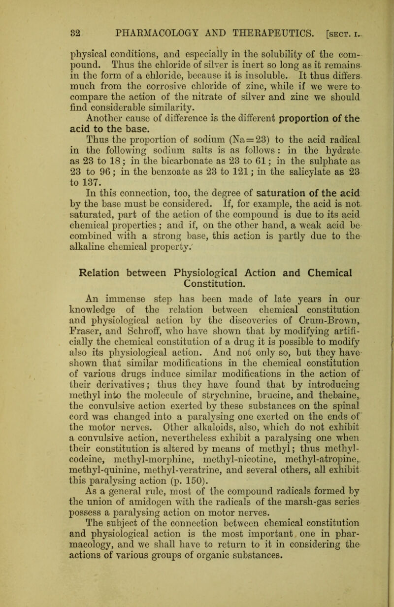 physical conditions, and especially in the solubility of the com- pound. Thus the chloride of silver is inert so long as it remains in the form of a chloride, because it is insoluble. It thus differs much from the corrosive chloride of zinc, while if we were to compare the action of the nitrate of silver and zinc we should find considerable similarity. Another cause of difference is the different proportion of the acid to the base. Thus the proportion of sodium (Na = 23) to the acid radical in the following sodium salts is as follows : in the hydrate as 23 to 18; in the bicarbonate as 23 to 61; in the sulphate as 23 to 96; in the benzoate as 23 to 121; in the salicylate as 23 to 137. In this connection, too, the degree of saturation of the acid by the base must be considered. If, for example, the acid is not saturated, part of the action of the compound is due to its acid chemical properties; and if, on the other hand, a weak acid be combined with a strong base, this action is partly due to the alkaline chemical property.' Relation between Physiological Action and Chemical Constitution. An immense step has been made of late years in our- knowledge of the relation between chemical constitution and physiological action by the discoveries of Crum-Brown, Fraser, and Schroff, who have shown that by modifying artifi- cially the chemical constitution of a drug it is possible to modify also its physiological action. And not only so, but they have- shown that similar modifications in the chemical constitution of various drugs induce similar modifications in the action of their derivatives; thus they have found that by introducing methyl into the molecule of strychnine, brucine, and thebaine, the convulsive action exerted by these substances on the spinal cord was changed into a paralysing one exerted on the ends of* the motor nerves. Other alkaloids, also, which do not exhibit a convulsive action, nevertheless exhibit a paralysing one when their constitution is altered by means of methyl; thus methyl- codeine, methyl-morphine, methyl-nicotine, methyl-atropine, methyl-quinine, methyl-veratrine, and several others, all exhibit this paralysing action (p. 150). As a general rule, most of the compound radicals formed by the union of amidogen with the radicals of the marsh-gas series possess a paralysing action on motor nerves. The subject of the connection between chemical constitution and physiological action is the most important one in phar- macology, and we shall have to return to it in considering the actions of various groups of organic substances.