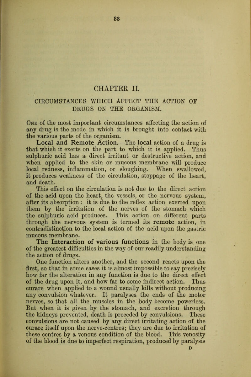 83 CHAPTEE II. CIRCUMSTANCES WHICH AFFECT THE ACTION OP DRUGS ON THE ORGANISM. One of the most important circumstances affecting the action of any drug is the mode in which it is brought into contact with the various parts of the organism. Local and Remote Action.—The local action of a drug is that which it exerts on the part to which it is applied. Thus sulphuric acid has a direct irritant or destructive action, and when applied to the skin or mucous membrane will produce local redness, inflammation, or sloughing. When swallowed, it produces weakness of the circulation, stoppage of the heart, and death. This effect on the circulation is not due to the direct action of the acid upon the heart, the vessels, or the nervous system, after its absorption: it is due to the reflex action exerted upon them by the irritation of the nerves of the stomach which the sulphuric acid produces. This action on different parts through the nervous system is termed its remote action, in contradistinction to the local action of the acid upon the gastric mucous membrane. The Interaction of various functions in the body is one of the greatest difficulties in the way of our readily understanding the action of drugs. One function alters another, and the second reacts upon the first, so that in some cases it is almost impossible to say precisely how far the alteration in any function is due to the direct effect of the drug upon it, and how far to some indirect action. Thus curare when applied to a wound usually kills without producing any convulsion whatever. It paralyses the ends of the motor nerves, so that all the muscles in the body become powerless. But when it is given by the stomach, and excretion through the kidneys prevented, death is preceded by convulsions. These convulsions are not caused by any direct irritating action of the curare itself upon the nerve-centres; they are due to irritation of these centres by a venous condition of the blood. This venosity of the blood is due to imperfect respiration, produced by paralysis D