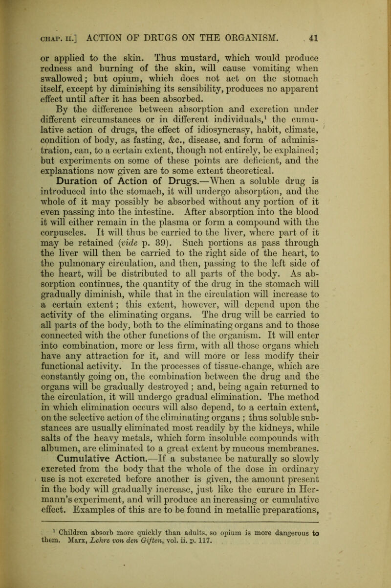 or applied to the skin. Thus mustard, which would produce redness and burning of the skin, will cause vomiting when swallowed; but opium, which does not act on the stomach itself, except by diminishing its sensibility, produces no apparent effect until after it has been absorbed. By the difference between absorption and excretion under different circumstances or in different individuals,' the cumu- lative action of drugs, the effect of idiosyncrasy, habit, climate, condition of body, as fasting, &c., disease, and form of adminis- tration, can, to a certain extent, though not entirely, be explained; but experiments on some of these points are deficient, and the explanations now given are to some extent theoretical. Duration of Action of Drugs.—When a soluble drug is introduced into the stomach, it will undergo absorption, and the whole of it may possibly be absorbed without any portion of it even passing into the intestine. After absorption into the blood it will either remain in the plasma or form a compound with the corpuscles. It will thus be carried to the liver, where part of it may be retained {vide p. 39). Such portions as pass through the liver will then be carried to the right side of the heart, to the pulmonary circulation, and then, passing to the left side of the heart, will be distributed to all parts of the body. As ab- sorption continues, the quantity of the drug in the stomach will gradually diminish, while that in the circulation will increase to a certain extent; this extent, however, will depend upon the activity of the eliminating organs. The drug vdll be carried to all parts of the body, both to the eliminating organs and to those connected with the other functions of the organism. It will enter into combination, more or less firm, with all those organs which have any attraction for it, and will more or less modify their functional activity. In the processes of tissue-change, which are constantly going on, the combination between the drug and the organs will be gradually destroyed ; and, being again returned to the circulation, it will undergo gradual elimination. The method in which elimination occurs will also depend, to a certain extent, on the selective action of the eliminating organs ; thus soluble sub- stances are usually eliminated most readily by the kidneys, while salts of the heavy metals, which form insoluble compounds with albumen, are eliminated to a great extent by mucous membranes. Cumulative Action.—If a substance be naturally so slowly excreted from the body that the whole of the dose in ordinary use is not excreted before another is given, the amount present in the body will gradually increase, just like the curare in Her- mann’s experiment, and will produce an increasing or cumulative effect. Examples of this are to be found in metallic preparations, ^ Children absorb more quickly than adults, so opium is more dangerous to them. Marx, Lehre von den Giftc7i, vol. ii. p. 117.