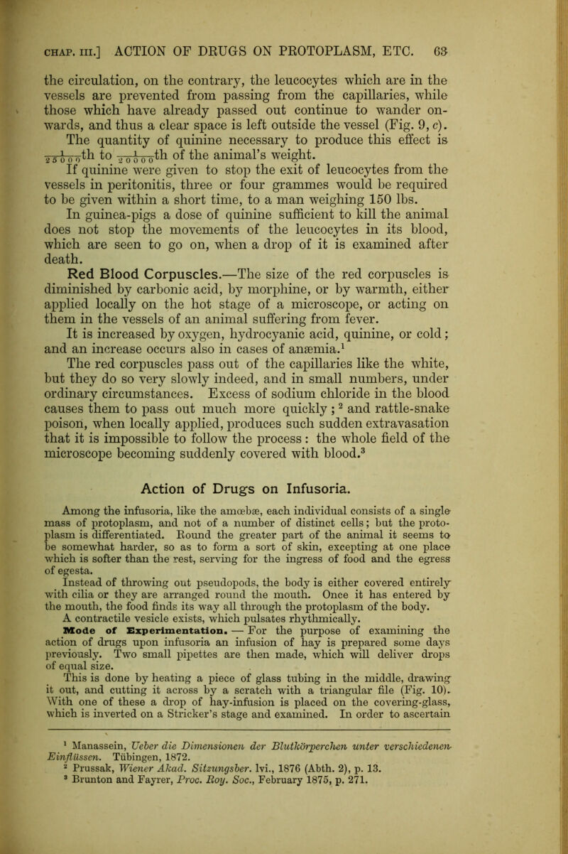 the circulation, on the contrary, the leucocytes which are in the vessels are prevented from passing from the capillaries, while those which have already passed out continue to wander on- wards, and thus a clear space is left outside the vessel (Fig. 9, c)» The quantity of quinine necessary to produce this effect is 2 5 0 0^0 ^o ^opth of the animal’s weight. If quinine were given to stop the exit of leucocytes from the vessels in peritonitis, three or four grammes would be required to be given within a short time, to a man weighing 150 lbs. In guinea-pigs a dose of quinine sufficient to kill the animal does not stop the movements of the leucocytes in its blood, which are seen to go on, when a drop of it is examined after death. Red Blood Corpuscles.—The size of the red corpuscles is diminished by carbonic acid, by morphine, or by warmth, either applied locally on the hot stage of a microscope, or acting on them in the vessels of an animal suffering from fever. It is increased by oxygen, hydrocyanic acid, quinine, or cold; and an increase occurs also in cases of anaemia.^ The red corpuscles pass out of the capillaries like the white, but they do so very slowly indeed, and in small numbers, under ordinary circumstances. Excess of sodium chloride in the blood causes them to pass out much more quickly ; ^ and rattle-snake poison, when locally applied, produces such sudden extravasation that it is impossible to follow the process: the whole field of the microscope becoming suddenly covered with blood.^ Action of Drugs on Infusoria. Among the infusoria, like the amoebae, each individual consists of a single- mass of protoplasm, and not of a number of distinct cells; but the proto- plasm is differentiated. Bound the greater part of the animal it seems to- be somewhat harder, so as to form a sort of skin, excepting at one place- which is softer than the rest, serving for the ingress of food and the egress of egesta. Instead of throwing out pseudopods, the body is either covered entirely^ with cilia or they are arranged round the mouth. Once it has entered by the mouth, the food finds its way all through the protoplasm of the body. A contractile vesicle exists, which pulsates rhythmically. Mode of Experimentation. — For the purpose of examining the action of drugs upon infusoria an infusion of hay is prepared some days previously. Two small pipettes are then made, which will deliver drops of equal size. This is done by heating a piece of glass tubing in the middle, drawing it out, and cutting it across by a scratch with a triangular file (Fig. 10). With one of these a drop of hay-infusion is placed on the covering-glass, which is inverted on a Strieker’s stage and examined. In order to ascertain * Manassein, Ueher die Dimejisionen der Blutkdrperchen unter verschiedene7i- Einflilssen. Tubingen, 1872. Prussak, Wiener Akad. Sitzungsher. Ivi., 1876 (Abth. 2), p. 13. * Brunton and Fayrer, Proc. Boy. Soc., February 1875, p. 271.