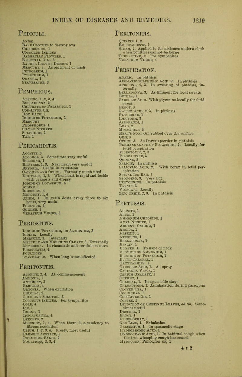 Pediculi. Anise Bake Clothes to destroy ova Chlokoform, 1 COCCULUS iKDICtJS Dalmatian Flowers, 1 Essential Oils, 3 Laurel Leaves, Decoct. 1 Mercury, 3. As ointment or vvasli Petroleum, 1 Pyreturum, 1 Quassia, 1 STAArESACRE, 3 Pemphigus. Arsenic, 1, 2, 3, 4 Belladonna, 2 Chlorate op Potassium, 1 Cod-Liver Oil Hot Bath, 1 Iodide op Potassium, 1 Mercury Phosphorus, 1 Silver Nitrate Sulphides, 1 Tar, 1 Pericarditis. Aconite, 3 Alcohol, 3. Sometimes very useful Bleeding, 1 Blisters, 1, 3. Near heart very useful Bryonia. Useful in exudation Calomel and Opium. Formerly much used Digitalis, 1, 3. When heart is rapid and feeble with cyanosis and dropsy Iodide op Potassium, 4 Iodine, 1 Iodoform, 4 Mercury, 1, 4 Opium, 1. In grain doses every three to six hours, very useful Poultice, 3 Quinine, 1 VERATRUM VlRIDE, 3 Periostitis. Iodide op Potassium, or Ammonium, 3 Iodine. Locally Mercury, 1. Internally Mercury and Morphine Oleate, 3. Externally Mezereon. In rheumatic and scrofulous cases Phosphates, 4 Poultices Stavesacre. When long bones affected Peritonitis. Aconite, 2, 4. At commencement Ammonia, 1 Antimony, 3 BLISI'ERS, 4 Bryonia. When exudation Chloral, 2 Chlorine Solution, 3 CoccuLUS iNDicus. For tympanites Cold, 4 Ice, 1 Iodine, 1 Ipecacuanha, 4 Leeches, 2 Mercury, 1, 4. When there is a tendency to fibrous exudation Opium, 1, 2, 3, 4. Freely, most useful Plumbic Acetate, 1 Potassium Salts, 2 PouLTic:^s, 2, 3, 4 Peritonitis. Quinine, 1, 2 Bubefacients, 2 Steam, 2. Applied to the abdomen under a cloth when poultices cannot be borne Turpentine, 2. For tympanites TerATRUM ViRIDE, 4 Perspiration. Agaric. In phthisis Aromatic Sulphuric Acid, 2. In phthisis Atropine, 2, 3. In sweating of phthisis, in- ternally Belladonna, 3. As liniment for local sweats Betula, 1 Carbolic Acid, With glycerine locally for fetid sweat Ergot, 3 Gallic Acid, 2, 3. In phthisis Glycerine, 1 Iodoform, 3 Jaborandi, 1 Lead, 2 Muscarine, 2 Neat's Foot Oil rubbed over the surface Oils, 3 Opium, 3. As Dover’s powder in phthisis Permanganate of Potassium, 2. Locally for fetid perspiration PiCROTOXIN, 2. 3 Pilocarpine, 3 Quinine, 3 Salic IN. In phthisis Salicylic Acid, 2. With borax in fetid per- spiration Spinal Ice-Bag, 3 Sponging, 3. Very hot Strychnine. In phthisis Tannin, 3 Vinegar. Locally Zinc Oxide, 2, 3. In phthisis Pertussis. Aconite, 1 Alum, 1 Ammonium Chloride, 1 Amyl Nitrite, 1 Argenti Oxidum, 1 Arnica, 1 Arsenic, 1 Atropine, 1 Belladonna, 1 Benzin, 1 Blister, 1. To nape of neck Bromide of Ammonium, 1 Bromide of Potassium, 1 Butyl-Chloral, 1 CANTHARIDE.S, 1 Carbolic Acid, 1. As spray CaSTANEA VESCA, 1 Cerium Oxalate, 1 Cheken, 1 Chloral, 1. In spasmodic stage Chloroform, 1. As inhalation during paroxysm Clover Tea, 1 Cochineal, 1 Cod-Liver Oil, 1 Coffee, 1 Decoction op Chestnut Leaves, ad lib. Some- times useful Drosera, 1 Ergot, 1 E I'HER Spray, 1 Gas Lime, 1. Exhalation Gklsemium, 1. In spasmodic stage Hydrobromic Acid, 1 Hydrocyanic Acid, 1. Tn habitual cough when the true whooping cough has ceased  Hydrogen, Peroxide op, 1 4 I 2