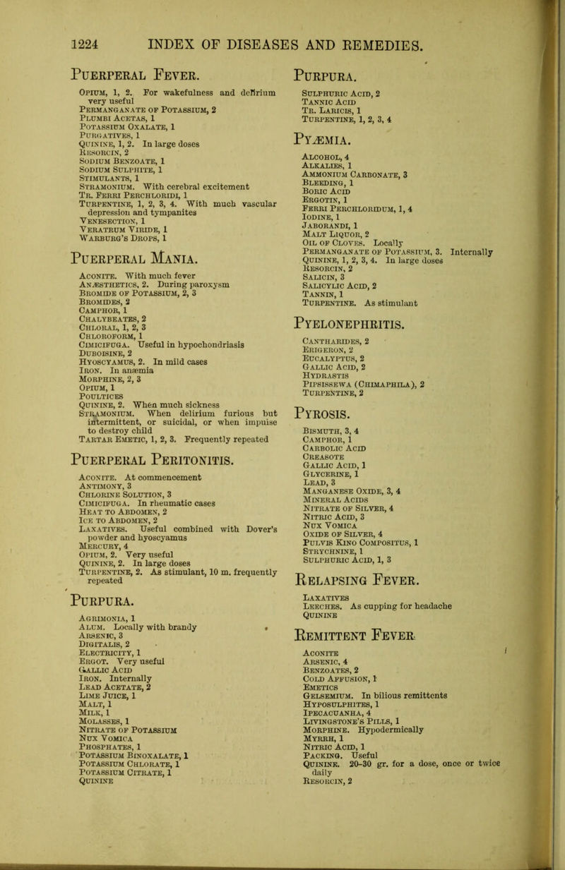 Puerperal Fever. Purpura. Opium, 1, 2. For wakefulness and dcTirium very useful Permanganate op Potassium, 2 Plumbi Acetas, 1 Potassium Oxalate, 1 Purgatives, 1 Quinine, 1, 2. In large doses Kesorcin, 2 Sodium Benzoate, 1 Sodium Sulphite, 1 Stimulants, 1 Stramonium. With cerebral excitement Tr. Ferri Perchloridi, 1 Turpentine, 1, 2, 3, 4. With much vascular depression and tympanites Venesection, 1 Veratrum Viride, 1 W arburg’s Drops, 1 Puerperal Mania. Aconite. With much fever An.®sthetics, 2. During paroxysm Bromide of Potassium, 2, 3 Bromides, 2 Camphor, 1 Chalybeates, 2 Chloral, 1, 2, 3 Chloroform, 1 Cimicifuga. Useful in hypochondriasis Duboisine, 2 Hyoscyamus, 2. In mild cases Iron. In amemia Morphine, 2, 3 Opium, 1 Poultices Quinine, 2. When much sickness Str^vmonium. When delirium furious but intermittent, or suicidal, or when impulse to destroy child Tartar Emetic, 1, 2, 3. Frequently repeated Puerperal Peritonitis. Aconite. At commencement Antimony, 3 Chlorine Solution, 3 Cimicifuga. In rheumatic cases Heat to Abdomen, 2 Ice to Abdomen, 2 Laxatives. Useful combined with Dover’s powder and hyoscyamus Mercury, 4 Opium, 2. Very useful Quinine, 2. In large doses Turpentine, 2. As stimulant, 10 m. frequently repeated Purpura. Agrimonia, 1 Alum. Locally with brandy * Arsenic, 3 Digitalis, 2 Electricity, 1 Ergot. Very useful (iALLic Acid Iron. Internally Lead Acetate, 2 Lime Juice, 1 Malt, 1 Milk, 1 M01.ASSES, 1 Nitrate of Potassium Nux Vomica Phosphates, 1 ■ Potassium Binoxalate, 1 Potassium Chlorate, 1 Potassium Citrate, 1 Quinine Sulphuric Acid, 2 Tannic Acid Tr. Laricis, 1 Turpentine, 1, 2, 3, 4 Pyemia. Alcohol, 4 Alkalies, 1 Ammonium Carbonate, 3 Bleeding, 1 Boric Acid Ergotin, 1 Ferri Perchloridum, 1, 4 Iodine, 1 Jaborandi, 1 Malt Liquor, 2 Oil of Cloves. Locally Permanganate of Potassium, 3. Internally Quinine, 1, 2, 3, 4. In large doses Kesorcin, 2 Salic IN, 3 Salicylic Acid, 2 Tannin, 1 Turpentine. As stimulant Pyelonephritis. Cantharides, 2 Eiugeron, 2 Eucalyptus, 2 Gallic Acid, 2 Hydrastis PiPSISSEWA (Chimaphila), 2 Turpentine, 2 Pyrosis. Bismuth, 3, 4 Camphor, 1 Carbolic Acid Creasote Gallic Acid, 1 Glycerine, 1 Lead, 3 Manganese Oxide, 3, 4 Mineral Acids Nitrate of Silver, 4 Nitric Acid, 3 Nux Vomica Oxide of Silver, 4 PuLvis Kino Compositus, 1 Strychnine, 1 Sulphuric Acid, 1, 3 Relapsing Fever. Laxatives Leeches. As cupping for headache Quinine Remittent Fever Aconite Arsenic, 4 Benzoates, 2 Cold Affusion, 1 Emetics Gelsemium. In bilious remittents Hyposulphites, 1 Ipecacuanha, 4 Livingstone’s Pills, 1 Morphine. Hypodermically Myrrh, 1 Nitric Acid, 1 Packing. Useful Quinine. 2&-30 gr. for a dose, once or twice daily Resorcin, 2