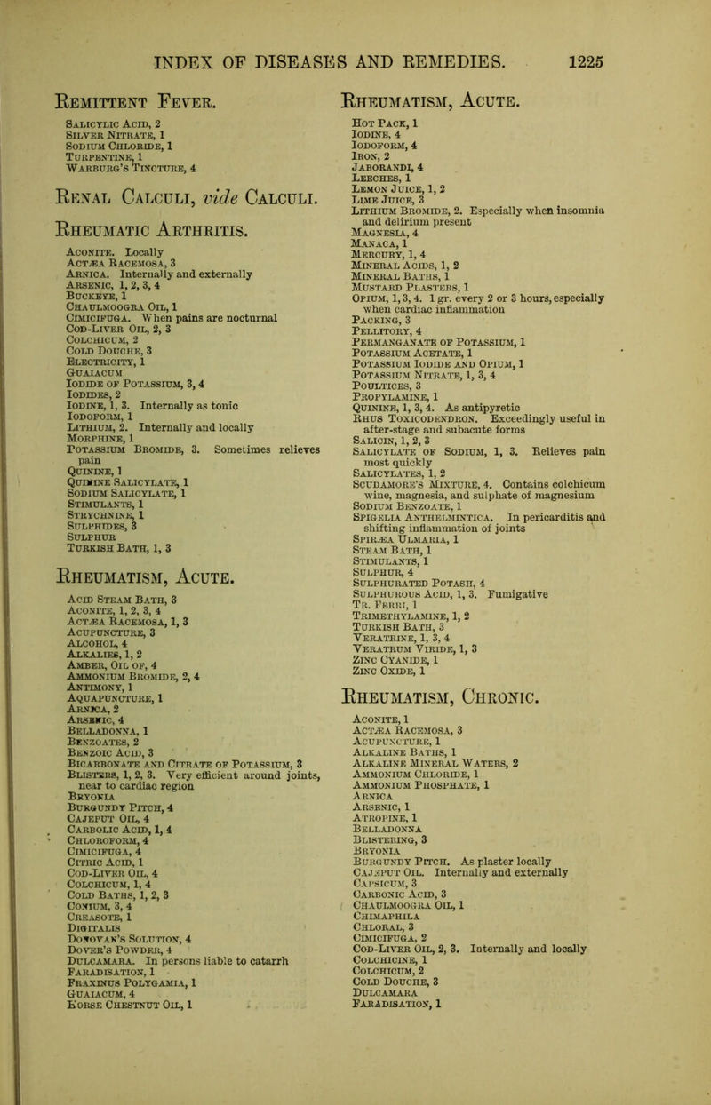 Eemittent Fever. Salicylic Acid, 2 Silver Nitrate, 1 Sodium Chloride, 1 Turpentine, 1 Warburg’s Tincture, 4 Eenal Calculi, vide Calculi. Eheumatic Arthritis. Aconite. Locally ACTiEA EACEMOSA, 3 Arnica. Internally and externally Arsenic, 1,2, 3,4 Buckeye, 1 Chaulmoogra Oil, 1 Clmicifuga. When pains are nocturnal Cod-Liver Oil, 2, 3 COLCHICUM, 2 Cold Douche, 3 Electricity, 1 Guaiacum Iodide of Potassium, 3,4 Iodides, 2 Iodine, 1, 3. Internally as tonic Iodoform, 1 Lithium, 2. Internally and locally Morphine, 1 Potassium Bromide, 3. Sometimes relieves pain Quinine, 1 Quinine Salicylate., 1 Sodium Salicylate, 1 Stimulants, 1 Strychnine, 1 Sulphides, 3 Sulphur Turkish Bath, 1, 3 Eheumatism, Acute. Acid Steam Bath, 3 Aconite, 1, 2, 3, 4 ACT.EA RACEMOSA, 1, 3 Acupuncture, 3 Alcohol, 4 Alkalies, 1, 2 Amber, Oil of, 4 Ammonium Bromide, 2,4 Antimony, 1 Aquapuncture, 1 Arnica, 2 Arsenic, 4 Belladonna, 1 Benzoates, 2 Benzoic Acid, 3 Bicarbonate and Citrate of Potassium, 3 Busters, 1, 2, 3. Very efficient around joints, near to cardiac region Bryonia Burgundy Pitch, 4 Cajeput Oil, 4 Carbolic Acid, 1, 4 Chloroform, 4 CiMICIFUGA, 4 Citric Acid, 1 Cod-Liver Oil, 4 COLCHICUM, 1, 4 Cold Baths, 1, 2, 3 CONIUM, 3, 4 Creasote, 1 Digitalis Donovan’s Solution, 4 DoITSR’S POWDFJi, 4 Dulcamara. In persons liable to catarrh Faradisation, 1 Fraxinus Polygamia, 1 Guaiacum, 4 Eorse Chestnut Oil, 1 Eheumatism, Acute. Hot Pack, 1 Iodine, 4 Iodoform, 4 Iron, 2 Jaborandi, 4 Leeches, 1 Lemon Juice, 1, 2 Lime Juice, 3 Lithium Bromide, 2. Especially when insomnia and delirium present Magnesia, 4 Manaca, 1 Mercury, 1, 4 Mineral Acids, 1, 2 Mineral Baths, 1 Mustard Plasters, 1 Opium, 1,3, 4. 1 gr. every 2 or 3 hours, especially when cardiac inflammation Packing, 3 Pellitory, 4 Permanganate of Potassium, 1 Potassium Acetate, 1 Potassium Iodide and Opium, 1 Potassium Nitrate, 1, 3, 4 Poultices, 3 Propylamine, 1 Quinine, 1, 3, 4. As antipyretic Khus Toxicodendron. Exceedingly useful in after-stage and subacute forms Salicin, 1, 2, 3 Salicylate of Sodium, 1, 3. Believes pain most quickly Salicylates, 1, 2 Scudamore’s Mixture, 4. Contains colchicum wine, magnesia, and sulphate of magnesium Sodium Benzoate, 1 Spigellv Anthelmintica. In pericarditis shifting inflammation of joints Spire A Ulmaria, 1 Steam Bath, 1 Stlmulants, 1 Sulphur, 4 Sulphurated Potash, 4 Sulphurous Acid, 1, 3. Fumigative Tr. Ferri, 1 Trimethylamine, 1, 2 Turkish Bath, 3 Veratrine, 1, 3, 4 VeRATRUM ViRlDE, 1, 3 Zinc Cyanide, 1 Zinc Oxide, 1 Eheumatism, Chroxic. Aconite, 1 Actea Racemosa, 3 Acupuncture, 1 Alkaline Baths, 1 Alkaline Mineral Waters, 2 Ammonium Chloride, 1 Ammonium Phosphate, 1 Arnica Arsenic, 1 Atropine, 1 Belladonna Blistering, 3 Bryonlv Burgundy Pitch. As plaster locally Cajeput Oil. Internally and externally Capsicum, 3 Carbonic Acid, 3 f Chaulmoogra Oil, 1 Chlmaphila Chloral, 3 CiMICIFUGA, 2 Cod-Lii’er Oil, 2, 3. latemally and locally Colchicine, 1 Colchicum, 2 Cold Douche, 3 Dulcamara Faradisation, 1