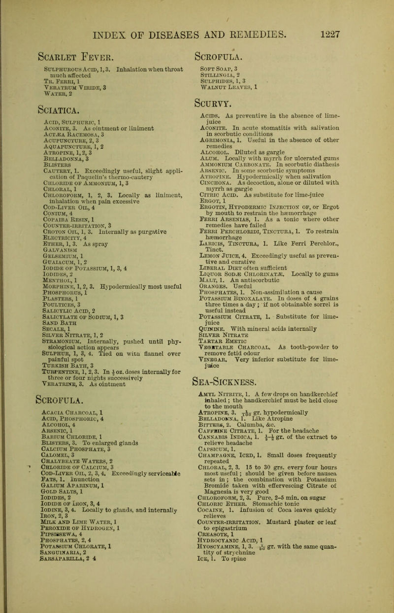 Scarlet Fever. Scrofula. SuLPHUKOus Acid, 1,3. Inhalation when throat much affected Tr. Ferri, 1 Veratrum Viride, 3 Water, 2 Sciatica. Acid, Sulphuric, 1 Aconite, 3. As ointment or liniment Act^a Eacemosa, 3 Acupuncture, 2, 3 Aquapuncture, 1, 2 Atropine, 1,2, 3 BELI.ADONNA, 3 Blisters Cautery, 1. Exceedingly useful, slight appli- cation of Paquelin’s thermo-cautery Chloride of Ammonium, 1, 3 Chloral, 1 Chloroform, 1, 2, 3. Locally as liniment, inhalation when pain excessive Cod-Liver Oil, 4 Conium, 4 Copaiba Eesin, 1 Counter-irritation, 3 Croton Oil, 1, 3. Internally as purgative Electricity, 4 Ether, 1, 3. As spray Galvanism Gelsemium, 1 GUAIACUxM, 1, 2 Iodide of Potassium, 1, 3, 4 Iodides, 2 Menthol, 1 Morphine, 1,2, 3. Hypodermically most useful Phosphorus, 1 Plasters, 1 Poultices, 3 Salicylic Acid, 2 Salicylate of Sodium, I, 3 Sand Bath Secale, 1 Silver Nitrate, 1, 2 Stramonium. Internally, pushed until phy- siological action appears Sulphur, 1, 3, 4. Tied on witn flannel over painful spot Turkish Bath, 3 Turpentine, 1, 2,3. In ioz. doses internally for three or four nights successively Veratrine, 3. As ointment Scrofula. Acacia Charcoal, 1 Acid, Phosphoric, 4 Alcohol, 4 Arsenic, 1 Barium Chloride, 1 Blis'I’ers, 3. To enlarged glands Calcium Phosphate, 3 Calomel, 3 Chalybeate Waters, 2 Chloride of Calcium, 3 Cod-Liver Oil, 2, 3,4. Exceedingly serviceahle Fats, 1. Inunction Galium Aparinusi, 1 Gold Salts, 1 Iodides, 2 Iodide of Iron, 3, 4 Iodine, 3, 4. Locally to glands, and internally Iron, 2, 3 Milk and Lime Water, 1 Peroxide of Hydrogen, 1 PiPSISSEWA, 4 Phosphates, 2, 4 Potassium Chlorate, 1 Sanguinaria, 2 Sarsaparilla, 2 4 Soft Soap, 3 Stillingia, 2 Sulphides, 1, 3 Walnut Leaves, 1 Scurvy. Acids. As preventive in the absence of lime- juice Aconite. In acute stomatitis with salivation in scorbutic conditions Agrimonia, 1. Useful in the absence of other remedies Alcohol. Diluted as gargle Alum. Locally with myrrh for ulcerated gums Ammonium Carbonate. In scorbutic diathesis Arsenic. In some scorbntic symptoms Atropine. Hypodermically when salivation Cinchona. As decoction, alone or diluted with myrrh as gargle Citric Acid. As substitute for lime-juice Ergot, 1 Ergotin, Hypodermic Injection op, or Ergot by mouth to restrain the hsemorrhage Ferri Arsenias, 1. As a tonic where other remedies have failed Ferri Perchloridi, Tinctura, 1. To restrain hsemorrhage Laricis, Tinctura, 1. Like Ferri Perchlor., Tinct. Lemon Juice, 4. Exceedingly useful as preven- tive and curative Liberal Diet often sufficient Liquor Sodje Chlorinat^e. Locally to gums Malt, 1. An antiscorbutic Oranges. Useful Phosphates, 1. Non-assimilation a cause Potassium Binoxalatb. In doses of 4 grains three times a day ; if not obtainable sorrel is useful instead Potassium Citrate, 1. Substitute for lime- juice Quinine. With mineral acids internally Silver Nitrate Tartar Emetic Vegetable Charcoal. As tooth-powder to remove fetid odour Vinegar. Very inferior substitute for lime- juice Sea-Sickxess. Amyl Nitri'ie, 1. A few drops on handkerchief inhaled; the handkerchief must be held close to the mouth Atropine, 3. j-oo hypodermically Belladonna, 1. Like Atropine Bitters, 2. Calumba, &c. Caffeine Citrate, 1. For the headache Cannabis Indica, 1. a-J gr. of the extract to relieve headache Capsicum, 1. Champagne, Iced, 1. Small doses frequently repeated Chloral, 2, 3. 15 to 30 grs. every four hours most useful; should be given before nausea sets in; the combination with Potassium Bromide taken with effervescing Citrate of Magnesia is very good Chloroform, 2, 3. Pure, 2-5 min. on sugar Chloric Ether. Stomachic tonic Cocaine, 1. Infusion of Coca leaves quickly relieves Counter-irritation. Mustard plaster or leaf to epigastrium Creasote, 1 Hydrocyanic Acid, 1 Hyoscyamine, 1, 3. gr. with the same quan- tity of strychnine Ice, 1. To spine